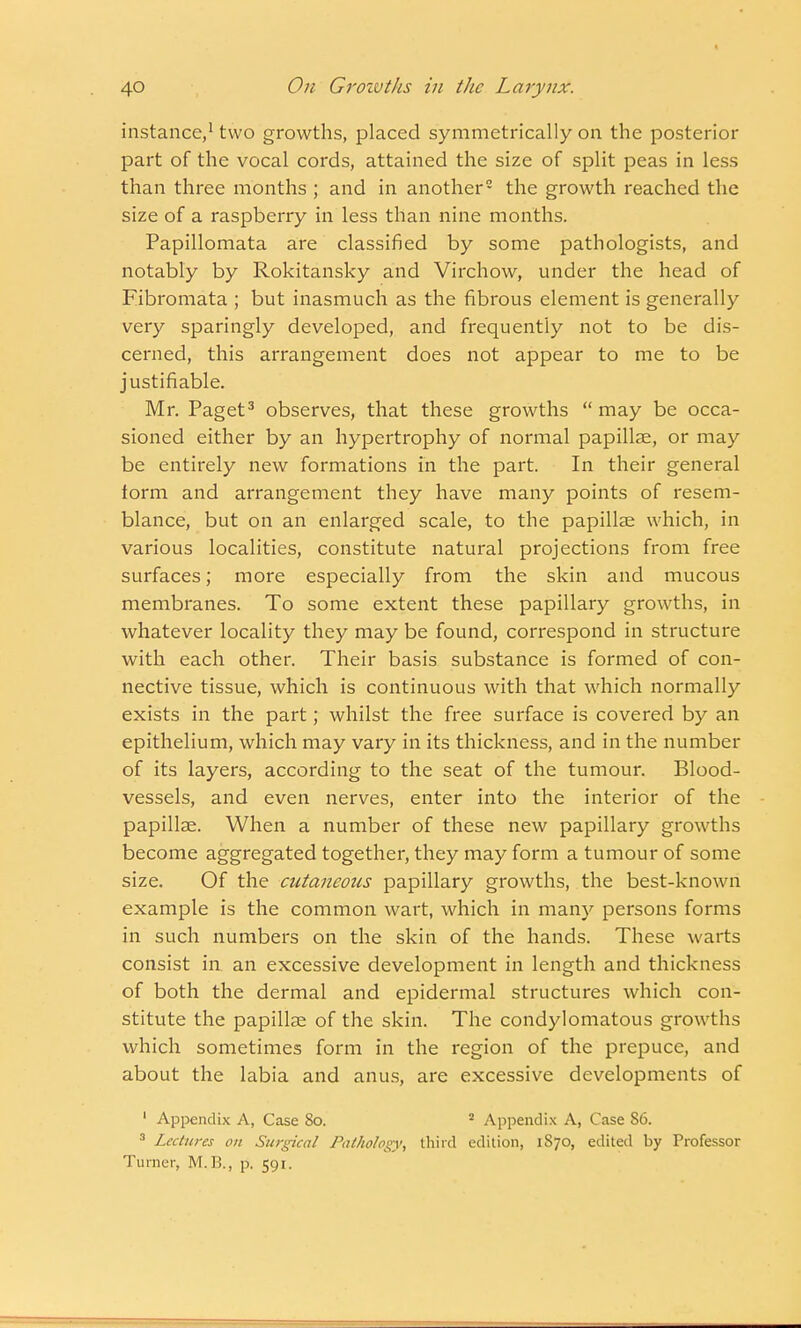 instance,1 two growths, placed symmetrically on the posterior part of the vocal cords, attained the size of split peas in less than three months ; and in another2 the growth reached the size of a raspberry in less than nine months. Papillomata are classified by some pathologists, and notably by Rokitansky and Virchow, under the head of Fibromata ; but inasmuch as the fibrous element is generally very sparingly developed, and frequently not to be dis- cerned, this arrangement does not appear to me to be justifiable. Mr. Paget3 observes, that these growths  may be occa- sioned either by an hypertrophy of normal papillae, or may be entirely new formations in the part. In their general form and arrangement they have many points of resem- blance, but on an enlarged scale, to the papillae which, in various localities, constitute natural projections from free surfaces; more especially from the skin and mucous membranes. To some extent these papillary growths, in whatever locality they may be found, correspond in structure with each other. Their basis substance is formed of con- nective tissue, which is continuous with that which normally exists in the part; whilst the free surface is covered by an epithelium, which may vary in its thickness, and in the number of its layers, according to the seat of the tumour. Blood- vessels, and even nerves, enter into the interior of the papillae. When a number of these new papillary growths become aggregated together, they may form a tumour of some size. Of the cutaneous papillary growths, the best-known example is the common wart, which in many persons forms in such numbers on the skin of the hands. These warts consist in an excessive development in length and thickness of both the dermal and epidermal structures which con- stitute the papillae of the skin. The condylomatous growths which sometimes form in the region of the prepuce, and about the labia and anus, are excessive developments of 1 Appendix A, Case 80. 2 Appendix A, Case 86. 3 Lectures on Surgical Pathology, third edition, 1870, edited by Professor Turner, M.B., p. 591.