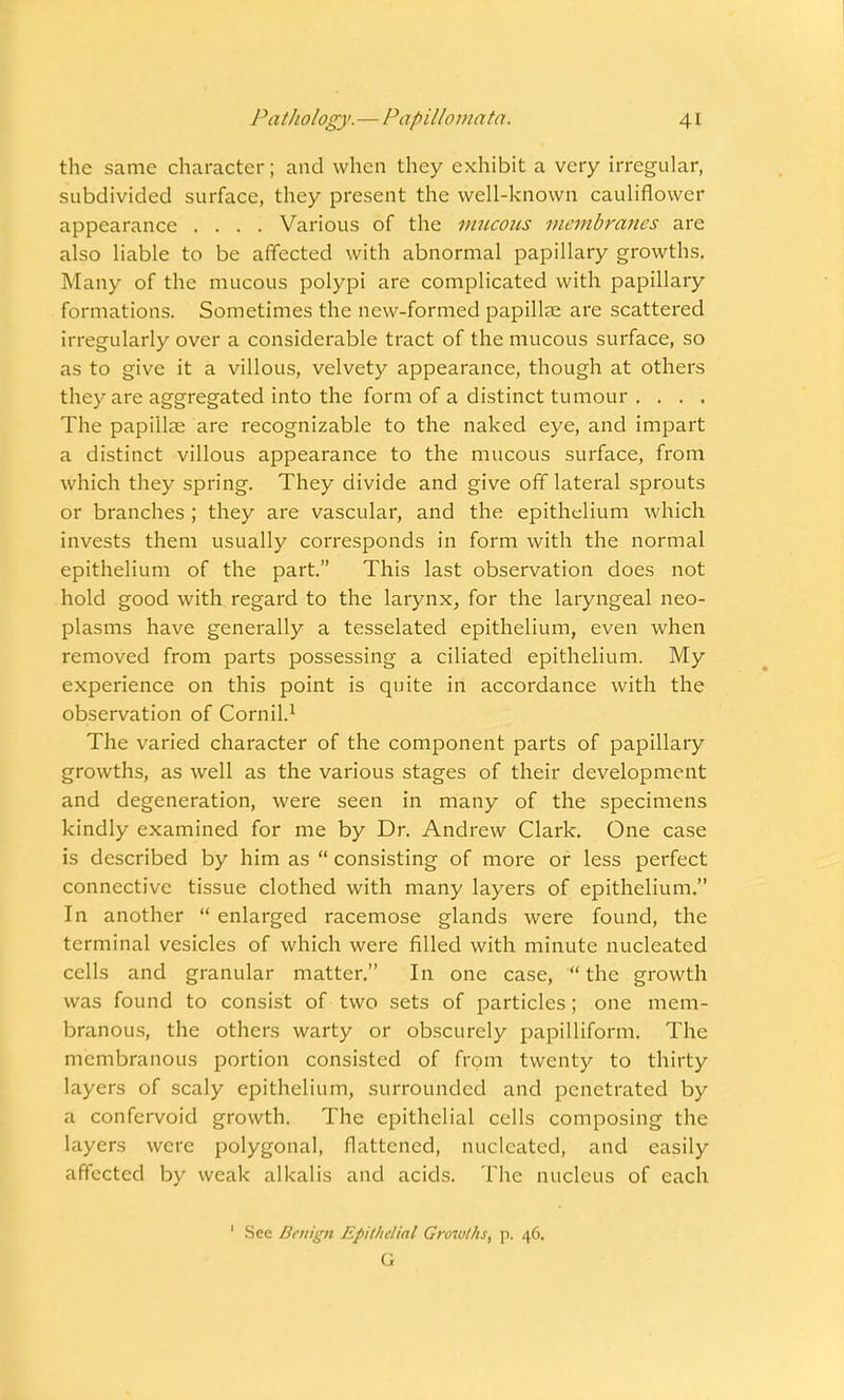 the same character; and when they exhibit a very irregular, subdivided surface, they present the well-known cauliflower appearance .... Various of the mucous membranes are also liable to be affected with abnormal papillary growths. Many of the mucous polypi are complicated with papillary formations. Sometimes the new-formed papillae are scattered irregularly over a considerable tract of the mucous surface, so as to give it a villous, velvety appearance, though at others they are aggregated into the form of a distinct tumour .... The papi'llas are recognizable to the naked eye, and impart a distinct villous appearance to the mucous surface, from which they spring. They divide and give off lateral sprouts or branches ; they are vascular, and the epithelium which invests them usually corresponds in form with the normal epithelium of the part. This last observation does not hold good with regard to the larynx, for the laryngeal neo- plasms have generally a tesselated epithelium, even when removed from parts possessing a ciliated epithelium. My experience on this point is quite in accordance with the observation of Cornil.1 The varied character of the component parts of papillary growths, as well as the various stages of their development and degeneration, were seen in many of the specimens kindly examined for me by Dr. Andrew Clark. One case is described by him as  consisting of more or less perfect connective tissue clothed with many layers of epithelium. In another  enlarged racemose glands were found, the terminal vesicles of which were filled with minute nucleated cells and granular matter. In one case,  the growth was found to consist of two sets of particles; one mem- branous, the others warty or obscurely papilliform. The membranous portion consisted of from twenty to thirty layers of scaly epithelium, surrounded and penetrated by a confervoid growth. The epithelial cells composing the layers were polygonal, flattened, nucleated, and easily affected by weak alkalis and acids. The nucleus of each 1 Sec Benign Epithdinl Growths, p. 46. G