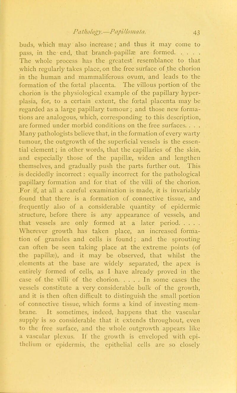 buds, which may also increase ; and thus it may come to pass, in the end, that branch-papillae arc formed The whole process has the greatest resemblance to that which regularly takes place, on the free surface of the chorion in the human and mammaliferous ovum, and leads to the formation of the fcetal placenta. The villous portion of the chorion is the physiological example of the papillary hyper- plasia, for, to a certain extent, the fcetal placenta may be regarded as a large papillary tumour; and those new forma- tions are analogous, which, corresponding to this description, are formed under morbid conditions on the free surfaces. . . . Many pathologists believe that, in the formation of every warty tumour, the outgrowth of the superficial vessels is the essen- tial element; in other words, that the capillaries of the skin, and especially those of the papillae, widen and lengthen themselves, and gradually push the parts further out. This is decidedly incorrect: equally incorrect for the pathological papillary formation and for that of the villi of the chorion. For if, at all a careful examination is made, it is invariably found that there is a formation of connective tissue, and frequently also of a considerable quantity of epidermic structure, before there is any appearance of vessels, and that vessels are only formed at a later period Wherever growth has taken place, an increased forma- tion of granules and cells is found; and the sprouting can often be seen taking place at the extreme points (of the papillae), and it may be observed, that whilst the elements at the base are widely separated, the apex is entirely formed of cells, as I have already proved in the case of the villi of the chorion In some cases the vessels constitute a very considerable bulk of the growth, and it is then often difficult to distinguish the small portion of connective tissue, which forms a kind of investing mem brane. It sometimes, indeed, happens that the vascular supply is so considerable that it extends throughout, even to the free surface, and the whole outgrowth appears like a vascular plexus. If the growth is enveloped with epi- thelium or epidermis, the epithelial cells arc so closely