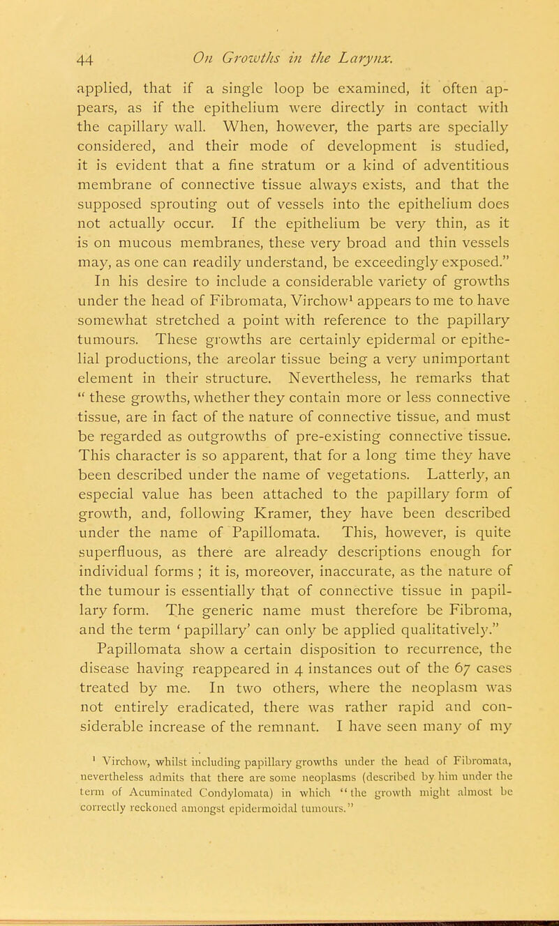 applied, that if a single loop be examined, it often ap- pears, as if the epithelium were directly in contact with the capillary wall. When, however, the parts are specially considered, and their mode of development is studied, it is evident that a fine stratum or a kind of adventitious membrane of connective tissue always exists, and that the supposed sprouting out of vessels into the epithelium does not actually occur. If the epithelium be very thin, as it is on mucous membranes, these very broad and thin vessels may, as one can readily understand, be exceedingly exposed. In his desire to include a considerable variety of growths under the head of Fibromata, Virchow1 appears to me to have somewhat stretched a point with reference to the papillary tumours. These growths are certainly epidermal or epithe- lial productions, the areolar tissue being a very unimportant element in their structure. Nevertheless, he remarks that  these growths, whether they contain more or less connective tissue, are in fact of the nature of connective tissue, and must be regarded as outgrowths of pre-existing connective tissue. This character is so apparent, that for a long time they have been described under the name of vegetations. Latterly, an especial value has been attached to the papillary form of growth, and, following Kramer, they have been described under the name of Papillomata. This, however, is quite superfluous, as there are already descriptions enough for individual forms ; it is, moreover, inaccurate, as the nature of the tumour is essentially that of connective tissue in papil- lary form. The generic name must therefore be Fibroma, and the term ' papillary' can only be applied qualitatively. Papillomata show a certain disposition to recurrence, the disease having reappeared in 4 instances out of the 67 cases treated by me. In two others, where the neoplasm was not entirely eradicated, there was rather rapid and con- siderable increase of the remnant. I have seen many of my 1 Virchow, whilst including papillary growths under the head of Fibromata, nevertheless admits that there are some neoplasms (described by him under the term of Acuminated Condylomata) in which the growth might almost be correctly reckoned amongst epidermoidal tumours.