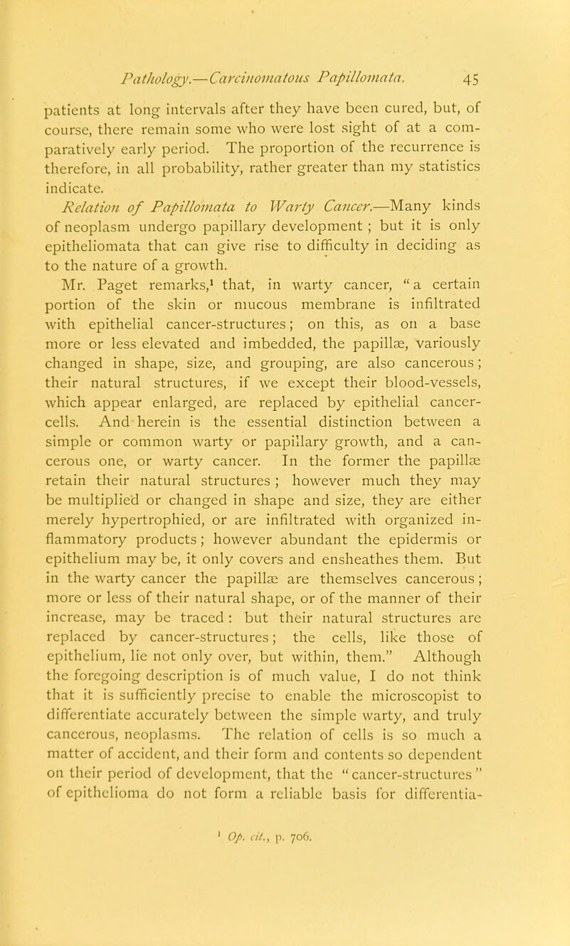 patients at long intervals after they have been cured, but, of course, there remain some who were lost sight of at a com- paratively early period. The proportion of the recurrence is therefore, in all probability, rather greater than my statistics indicate. Relation of Papillomata to Warty Cancer.—Many kinds of neoplasm undergo papillary development ; but it is only epitheliomata that can give rise to difficulty in deciding as to the nature of a growth. Mr. Paget remarks,1 that, in warty cancer,  a certain portion of the skin or mucous membrane is infiltrated with epithelial cancer-structures; on this, as on a base more or less elevated and imbedded, the papillae, variously changed in shape, size, and grouping, are also cancerous; their natural structures, if we except their blood-vessels, which appear enlarged, are replaced by epithelial cancer- cells. And herein is the essential distinction between a simple or common warty or papillary growth, and a can- cerous one, or warty cancer. In the former the papillae retain their natural structures ; however much they may be multiplied or changed in shape and size, they are either merely hypertrophied, or are infiltrated with organized in- flammatory products; however abundant the epidermis or epithelium may be, it only covers and ensheathes them. But in the warty cancer the papillae are themselves cancerous; more or less of their natural shape, or of the manner of their increase, may be traced : but their natural structures are replaced by cancer-structures; the cells, like those of epithelium, lie not only over, but within, them. Although the foregoing description is of much value, I do not think that it is sufficiently precise to enable the microscopist to differentiate accurately between the simple warty, and truly cancerous, neoplasms. The relation of cells is so much a matter of accident, and their form and contents so dependent on their period of development, that the cancer-structures of epithelioma do not form a reliable basis for differentia- 1 Op. i it.% p. 706.