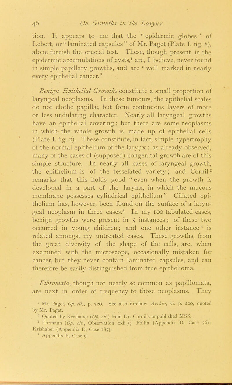 tion. It appears to me that the  epidermic globes of Lebert, or laminated capsules of Mr. Paget (Plate I. fig. 8), alone furnish the crucial test. These, though present in the epidermic accumulations of cysts,1 are, I believe, never found in simple papillary growths, and are  well marked in nearly every epithelial cancer. Benign Epithelial Grozvths constitute a small proportion of laryngeal neoplasms. In these tumours, the epithelial scales do not clothe papillae, but form continuous layers of more or less undulating character. Nearly all laryngeal growths have an epithelial covering ; but there are some neoplasms in which the whole growth is made up of epithelial cells (Plate I. fig. 2). These constitute, in fact, simple hypertrophy of the normal epithelium of the larynx : as already observed, many of the cases of (supposed) congenital growth are of this simple structure. In nearly all cases of laryngeal growth, the epithelium is of the tesselated variety; and Cornil2 remarks that this holds good  even when the growth is developed in a part of the larynx, in which the mucous membrane possesses cylindrical epithelium. Ciliated epi- thelium has, however, been found on the surface of a laryn- geal neoplasm in.three cases.3 In my 100 tabulated cases, benign growths were present in 5 instances ; of these two occurred in young children; and one other instance4 is related amongst my untreated cases. These growths, from the great diversity of the shape of the cells, are, when examined with the microscope, occasionally mistaken for cancer, but they never contain laminated capsules, and can therefore be easily distinguished from true epithelioma. Fibromata, though not nearly so common as papillomata, are next in order of frequency to those neoplasms; They 1 Mr. Paget, Op. cit., p. 720. See also Virchow, Archiv, vi. p. 200, quoteil by Mr. Paget. 2 Quoted by Krishaber (Op. cit.) from Dr. Corral's unpublished MSS. 3 Ehrmann (Op. cit., Observation xxii.); Follin (Appendix D, Case 56); Krishaber (Appendix D, Case 187). * Appendix 1!, Cu.se 9.