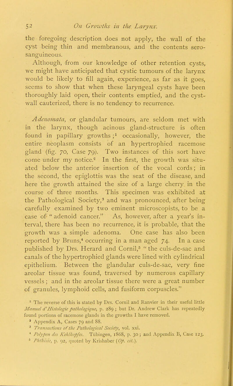 the foregoing description does not apply, the wall of the cyst being thin and membranous, and the contents sero- sanguineous. Although, from our knowledge of other retention cysts, we might have anticipated that cystic tumours of the larynx would be likely to fill again, experience, as far as it goes, seems to show that when these laryngeal cysts have been thoroughly laid open, their contents emptied, and the cyst- wall cauterized, there is no tendency to recurrence. Adenomata, or glandular tumours, are seldom met with in the larynx, though acinous gland-structure is often found in papillary growths j1 occasionally, however, the entire neoplasm consists of an hypertrophied racemose gland (fig. 70, Case 79). Two instances of this sort have come under my notice.2 In the first, the growth was situ- ated below the anterior insertion of the vocal cords; in the second, the epiglottis was the seat of the disease, and here the growth attained the size of a large cherry in the course of three months. This specimen was exhibited at the Pathological Society,3 and was pronounced, after being carefully examined by two eminent microscopists, to be a case of  adenoid cancer. As, however, after a year's in- terval, there has been no recurrence, it is probable, that the growth was a simple adenoma. One case has also been reported by Bruns,4 occurring in a man aged 74. In a case published by Drs. Herard and Cornil,5  the culs-de-sac and canals of the hypertrophied glands were lined with cylindrical epithelium. Between the glandular culs-de-sac, very fine areolar tissue was found, traversed by numerous capillary vessels ; and in the areolar tissue there were a great number of granules, lymphoid cells, and fusiform corpuscles. 1 The reverse of this is stated by Drs. Cornil and Ranvier in their useful little Manuel d'Histologic pathologiquc, p. 289 ; but Dr. Andrew Clark has repeatedly found portions of racemose glands in the growths I have removed. 5 Appendix A, Cases 79 and 88. 3 Transactions of the Pathological Society, vol. xxi. 4 Poly pen des Kchlkopfes. Tubingen, 1868, p. 30; and Appendix B, Case 123. 1 Phthisis, p, 92, quoted by Krishaber (Op. ci/.).