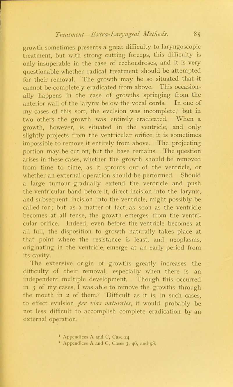 growth sometimes presents a great difficulty to laryngoscopic treatment, but with strong cutting forceps, this difficulty is only insuperable in the case of ecchondroses, and it is very questionable whether radical treatment should be attempted for their removal. The growth may be so situated that it cannot be completely eradicated from above. This occasion- ally happens in the case of growths springing from the anterior wall of the larynx below the vocal cords. In one of my cases of this sort, the evulsion was incomplete,1 but in two others the growth was entirely eradicated. When a growth, however, is situated in the ventricle, and only slightly projects from the ventricular orifice, it is sometimes impossible to remove it entirely from above. The projecting portion may,be cut off, but the base remains. The question arises in these cases, whether the growth should be removed from time to time, as it sprouts out of the ventricle, or whether an external operation should be performed. Should a large tumour gradually extend the ventricle and push the ventricular band before it, direct incision into the larynx, and subsequent incision into the ventricle, might possibly be called for; but as a matter of fact, as soon as the ventricle becomes at all tense, the growth emerges from the ventri- cular orifice. Indeed, even before the ventricle becomes at all full, the disposition to growth naturally takes place at that point where the resistance is least, and neoplasms, originating in the ventricle, emerge at an early period from its cavity. The extensive origin of growths greatly increases the difficulty of their removal, especially when there is an independent multiple development. Though this occurred in 3 of my cases, I was able to remove the growths through the mouth in 2 of them.2 Difficult as it is, in such cases, to effect evulsion per vias naturciles, it would probably be not less difficult to accomplish complete eradication by an external operation. 1 Appendices A and C, Case 24. 2 Appendices A and C, Cases 3, 46, and 9S.