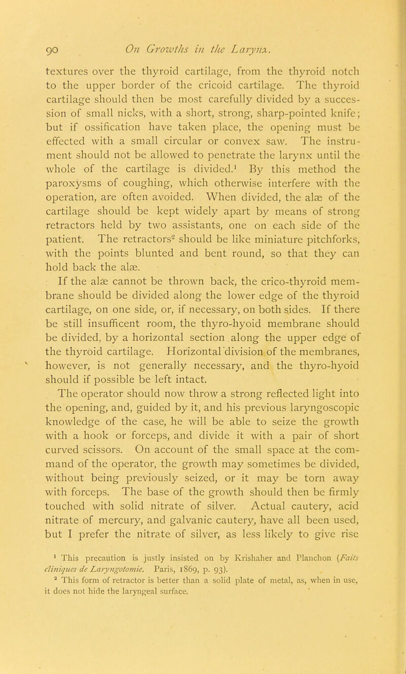 textures over the thyroid cartilage, from the thyroid notch to the upper border of the cricoid cartilage. The thyroid cartilage should then be most carefully divided by a succes- sion of small nicks, with a short, strong, sharp-pointed knife; but if ossification have taken place, the opening must be effected with a small circular or convex saw. The instru- ment should not be allowed to penetrate the larynx until the whole of the cartilage is divided.1 By this method the paroxysms of coughing, which otherwise interfere with the operation, are often avoided. When divided, the alae of the cartilage should be kept widely apart by means of strong retractors held by two assistants, one on each side of the patient. The retractors2 should be like miniature pitchforks, with the points blunted and bent round, so that they can hold back the alas. If the alae cannot be thrown back, the crico-thyroid mem- brane should be divided along the lower edge of the thyroid cartilage, on one side, or, if necessary, on both sides. If there be still insufficent room, the thyro-hyoid membrane should be divided, by a horizontal section along the upper edge of the thyroid cartilage. Horizontal'division of the membranes, however, is not generally necessary, and the thyro-hyoid should if possible be left intact. The operator should now throw a strong reflected light into the opening, and, guided by it, and his previous laryngoscopic knowledge of the case, he will be able to seize the growth with a hook or forceps, and divide it with a pair of short curved scissors. On account of the small space at the com- mand of the operator, the growth may sometimes be divided, without being previously seized, or it may be torn away with forceps. The base of the growth should then be firmly touched with solid nitrate of silver. Actual cautery, acid nitrate of mercury, and galvanic cautery, have all been used, but I prefer the nitrate of silver, as less likely to give rise 1 This precaution is justly insisted on by Krishaher and Planchon [Faiis cliniqites de Laryngotomie. Paris, 1869, p. 93). 2 This form of retractor is better than a solid plate of metal, as, when in use, it does not hide the laryngeal surface.