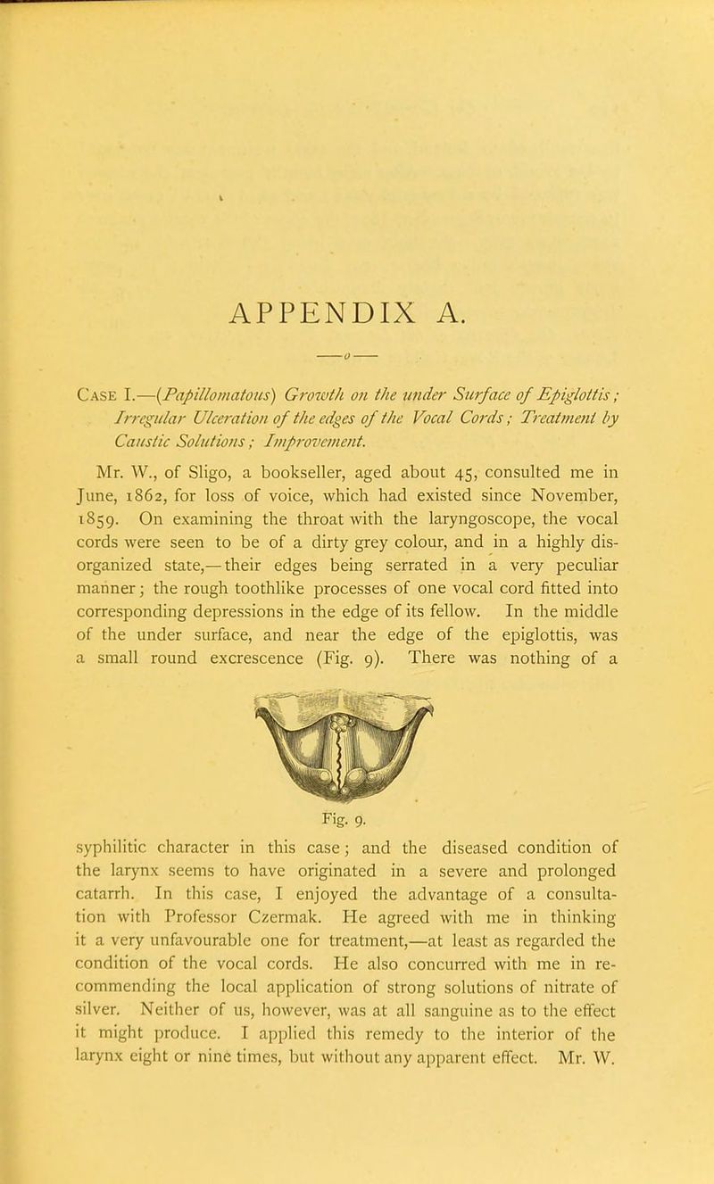 Case I.—{Papillomatous) Growth on the under Surface of Epiglottis; Irregular Ulceration of the edges of the Vocal Cords; Treatment by Caustic Solutions; Improvement. Mr. W., of Sligo, a bookseller, aged about 45, consulted me in June, 1862, for loss of voice, which had existed since November, 1859. On examining the throat with the laryngoscope, the vocal cords were seen to be of a dirty grey colour, and in a highly dis- organized state,— their edges being serrated in a very peculiar manner • the rough toothlike processes of one vocal cord fitted into corresponding depressions in the edge of its fellow. In the middle of the under surface, and near the edge of the epiglottis, was a small round excrescence (Fig. 9). There was nothing of a Fig. 9. syphilitic character in this case; and the diseased condition of the larynx seems to have originated in a severe and prolonged catarrh. In this case, I enjoyed the advantage of a consulta- tion with Professor Czermak. He agreed with me in thinking it a very unfavourable one for treatment,—at least as regarded the condition of the vocal cords. He also concurred with me in re- commending the local application of strong solutions of nitrate of silver. Neither of us, however, was at all sanguine as to the effect it might produce. I applied this remedy to the interior of the larynx eight or nine times, but without any apparent effect. Mr. W.