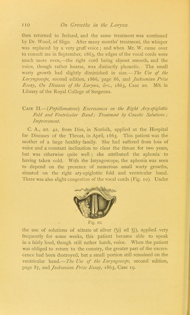 then returned to Ireland, and the same treatment was continued by Dr. Wood, of Sligo. After many months' treatment, the whisper was replaced by a very gruff voice ; and when Mr. W. came over to consult me in September, 1863, the edges of the vocal cords were much more even,—the right cord being almost smooth, and the voice, though rather hoarse, was distinctly phonetic. The small warty growth had slightly diminished in size.— The Use of the Laryngoscope, second edition, 1866, page 86, and Jacksonian Prize Essay, On Diseases of the Larynx, arc., 1863, Case 20. MS. in Library of the Royal College of Surgeons. Case II.—{Papillomatous) Excrescences on the Right Ary-epiglottic Fold and Ventricular Band; Treatment by Caustic Solutions; Improvement. C. A., ast. 42, from Diss, in Norfolk, applied at the Hospital for Diseases of the Throat, in April, 1863. This patient was the mother of a large healthy family. She had suffered from loss of voice and a constant inclination to clear the throat for two years, but was otherwise quite well ; she attributed the aphonia to having taken cold. With the laryngoscope, the aphonia was seen to depend on the presence of numerous small warty growths, situated on the right ary-epiglottic fold and ventricular band. There was also slight congestion of the vocal cords (Fig. 10). Under Fig. 10. the use of solutions of nitrate of silver (5ij ad 1)), applied very frequently for some weeks, this patient became able to speak in a fairly loud, though still rather harsh, voice. When the patient was obliged to return to the country, the greater part of the excres- cence had been destroyed, but a small portion still remained on the ventricular band.—The Use of the Laryngoscope, second edition, page 87, and Jacksonian Prize Essay, 1863, Case 19.