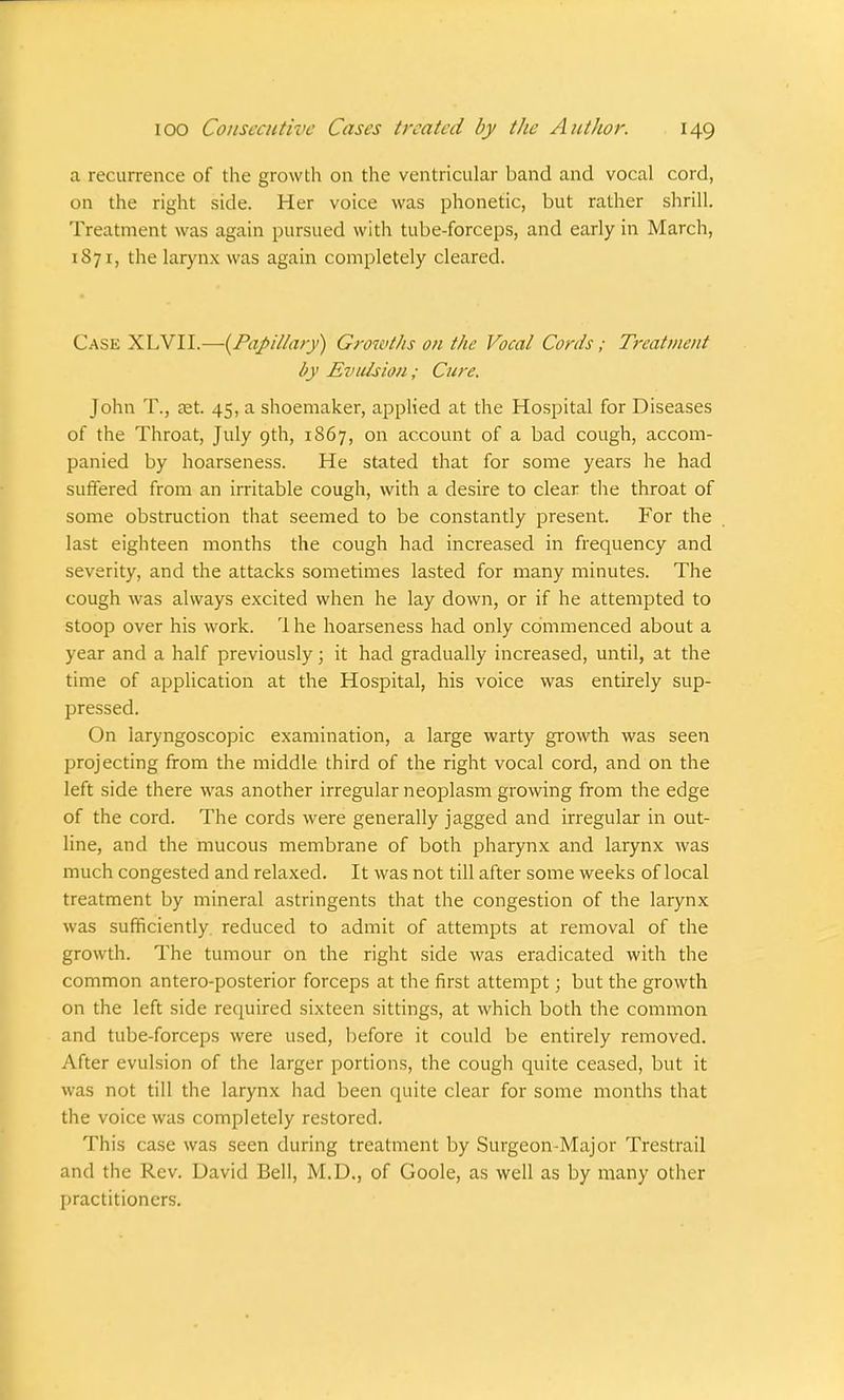 a recurrence of the growth on the ventricular band and vocal cord, on the right side. Her voice was phonetic, but rather shrill. Treatment was again pursued with tube-forceps, and early in March, 1871, the larynx was again completely cleared. Case XLVII.—{Papillary) Growths on the Vocal Cords; Treatment by Evulsion; Cure. John T., aet. 45, a shoemaker, applied at the Hospital for Diseases of the Throat, July 9th, 1867, on account of a bad cough, accom- panied by hoarseness. He stated that for some years he had suffered from an irritable cough, with a desire to clear the throat of some obstruction that seemed to be constantly present. For the last eighteen months the cough had increased in frequency and severity, and the attacks sometimes lasted for many minutes. The cough was always excited when he lay down, or if he attempted to stoop over his work. 1 he hoarseness had only commenced about a year and a half previously; it had gradually increased, until, at the time of application at the Hospital, his voice was entirely sup- pressed. On laryngoscopic examination, a large warty growth was seen projecting from the middle third of the right vocal cord, and on the left side there was another irregular neoplasm growing from the edge of the cord. The cords were generally jagged and irregular in out- line, and the mucous membrane of both pharynx and larynx was much congested and relaxed. It was not till after some weeks of local treatment by mineral astringents that the congestion of the larynx was sufficiently reduced to admit of attempts at removal of the growth. The tumour on the right side was eradicated with the common antero-posterior forceps at the first attempt; but the growth on the left side required sixteen sittings, at which both the common and tube-forceps were used, before it could be entirely removed. After evulsion of the larger portions, the cough quite ceased, but it was not till the larynx had been quite clear for some months that the voice was completely restored. This case was seen during treatment by Surgeon-Major Trestrail and the Rev. David Bell, M.D., of Goole, as well as by many other practitioners.