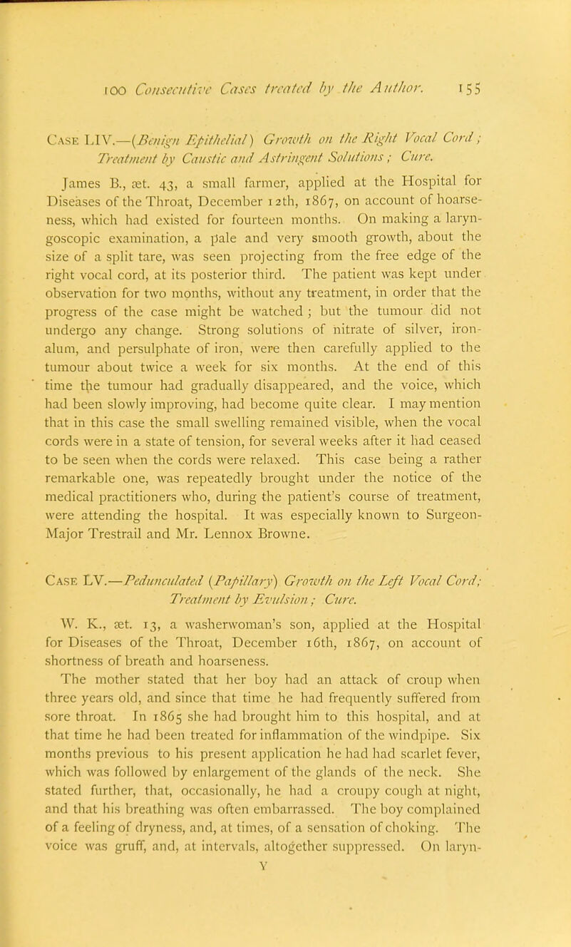Case LIV.—(Bintgn Epithelial) Growth on the Right Vocal Cord; Treatment by Caustic ami Astringent Solutions ; Cure. James R, set. 43, a small farmer, applied at the Hospital for Diseases of the Throat, December 12th, 1867, on account of hoarse- ness, which had existed for fourteen months. On making a laryn- goscopy examination, a pale and very smooth growth, about the size of a split tare, was seen projecting from the free edge of the right vocal cord, at its posterior third. The patient was kept under observation for two months, without any treatment, in order that the progress of the case might be watched ; but the tumour did not undergo any change. Strong solutions of nitrate of silver, iron- alum, and persulphate of iron, were then carefully applied to the tumour about twice a week for six months. At the end of this time the tumour had gradually disappeared, and the voice, which had been slowly improving, had become quite clear. I may mention that in this case the small swelling remained visible, when the vocal cords were in a state of tension, for several weeks after it had ceased to be seen when the cords were relaxed. This case being a rather remarkable one, was repeatedly brought under the notice of the medical practitioners who, during the patient's course of treatment, were attending the hospital. It was especially known to Surgeon- Major Trestrail and Mr. Lennox Browne. Cask LV.—Pedunculated {Papillary) Growth on the Left Vocal Cord; Treatment by Evulsion ; Cure. W. K., ?et. 13, a washerwoman's son, applied at the Hospital for Diseases of the Throat, December 16th, 1867, on account of shortness of breath and hoarseness. The mother stated that her boy had an attack of croup when three years old, and since that time he had frequently suffered from sore throat. In 1865 she had brought him to this hospital, and at that time he had been treated for inflammation of the windpipe. Six months previous to his present application he had had scarlet fever, which was followed by enlargement of the glands of the neck. She stated further, that, occasionally, he had a croupy cough at night, and that his breathing was often embarrassed. The boy complained of a feeling of dryness, and, at times, of a sensation of choking. The voice was gruff, and, at intervals, altogether suppressed. On laryn- Y