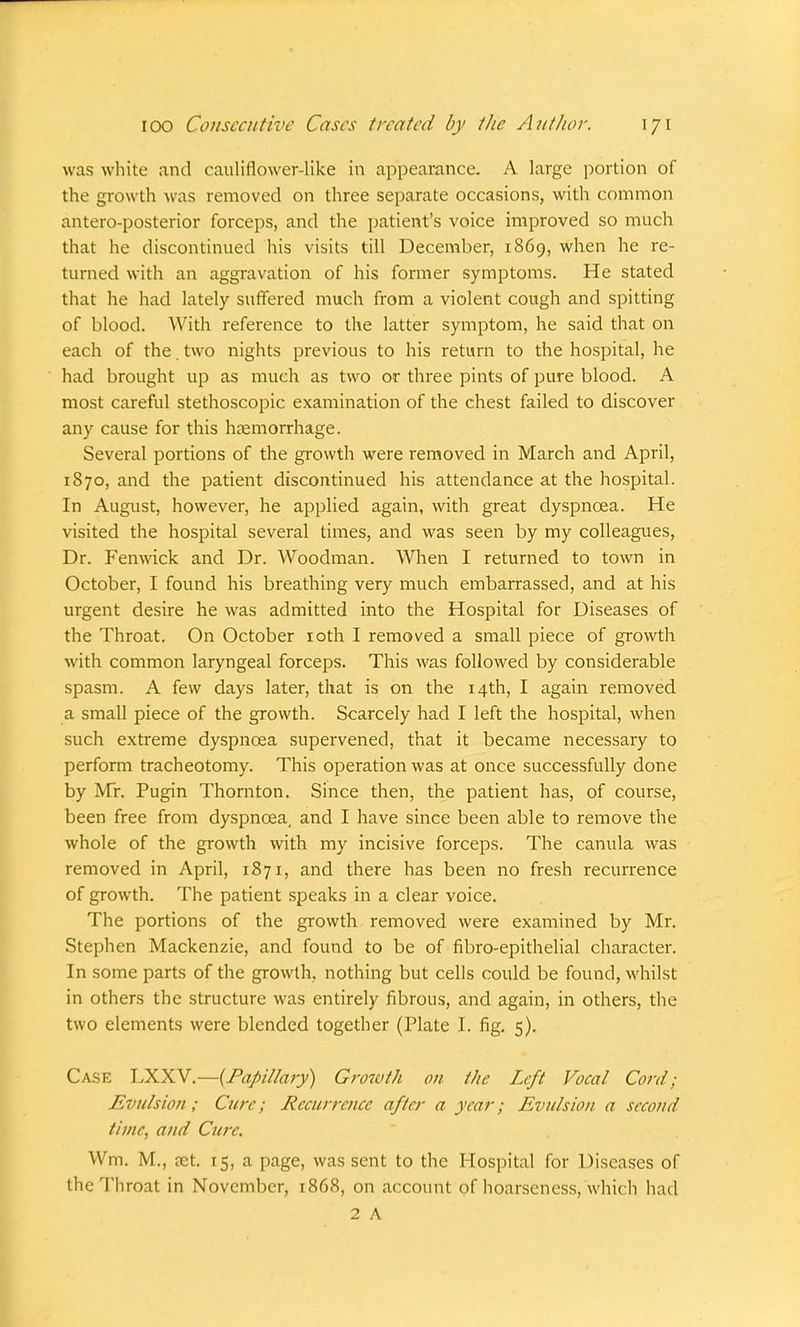was white .and cauliflower-like in appearance. A large portion of the growth was removed on three separate occasions, with common antero-posterior forceps, and the patient's voice improved so much that he discontinued his visits till December, 1869, when he re- turned with an aggravation of his former symptoms. He stated that he had lately suffered much from a violent cough and spitting of blood. With reference to the latter symptom, he said that on each of the. two nights previous to his return to the hospital, he had brought up as much as two or three pints of pure blood. A most careful stethoscopic examination of the chest failed to discover any cause for this haemorrhage. Several portions of the growth were removed in March and April, 1870, and the patient discontinued his attendance at the hospital. In August, however, he applied again, with great dyspnoea. He visited the hospital several times, and was seen by my colleagues, Dr. Fenwick and Dr. Woodman. When I returned to town in October, I found his breathing very much embarrassed, and at his urgent desire he was admitted into the Hospital for Diseases of the Throat. On October 10th I removed a small piece of growth with common laryngeal forceps. This was followed by considerable spasm. A few days later, that is on the 14th, I again removed a small piece of the growth. Scarcely had I left the hospital, when such extreme dyspnoea supervened, that it became necessary to perform tracheotomy. This operation was at once successfully done by Mr. Pugin Thornton. Since then, the patient has, of course, been free from dyspnoea, and I have since been able to remove the whole of the growth with my incisive forceps. The canula was removed in April, 1871, and there has been no fresh recurrence of growth. The patient speaks in a clear voice. The portions of the growth removed were examined by Mr. Stephen Mackenzie, and found to be of fibro-epithelial character. In some parts of the growth, nothing but cells could be found, whilst in others the structure was entirely fibrous, and again, in others, the two elements were blended together (Plate I. fig. 5). Case LXXV'.—{Papillary) Growth on the Left Vocal Cord; Evulsion; Cure; Recurrence after a year; Evulsion a second time, and Cure. Wm. M., ?ct. 15, a page, was sent to the Hospital for Diseases of the Throat in November, 1868, on account of hoarseness, which had 2 A
