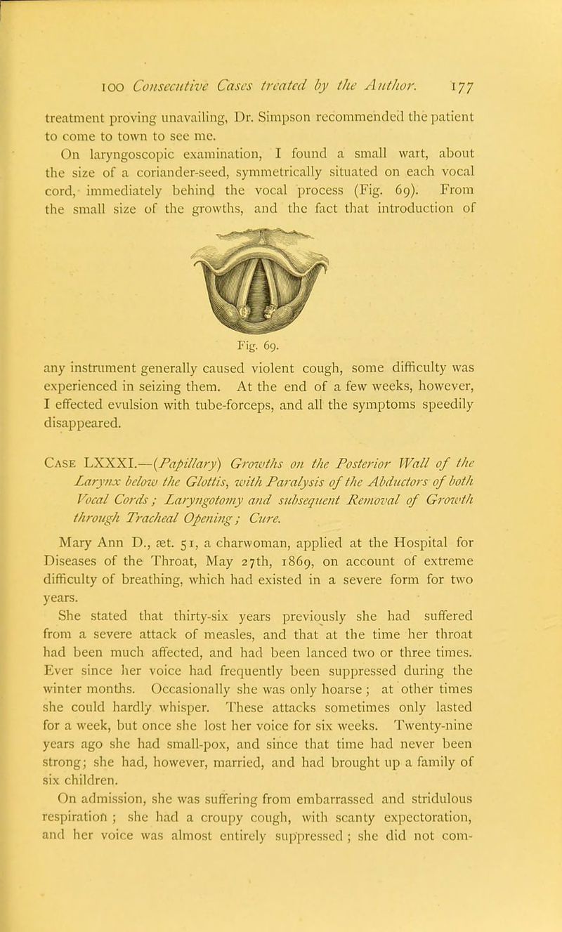 treatment proving unavailing, Dr. Simpson recommended the patient to come to town to see me. On laryngoscopic examination, I found a small wart, about the size of a coriander-seed, symmetrically situated on each vocal cord, immediately behind the vocal process (Fig. 69). From the small size of the growths, and the fact that introduction of Pig. 69. any instrument generally caused violent cough, some difficulty was experienced in seizing them. At the end of a few weeks, however, I effected evulsion with tube-forceps, and all the symptoms speedily disappeared. Case LXXXI.—{Papillary) Growths on the Posterior Wall of the Lary/ix below the Glottis, with Paralysis of the Abductors of both Vocal Cords; Laryngotoiny and subsequent Removal of Growth through Tracheal Opening; Cure. Mary Ann D., aet. 51, a charwoman, applied at the Hospital for Diseases of the Throat, May 27th, 1869, on account of extreme difficulty of breathing, which had existed in a severe form for two years. She stated that thirty-six years previously she had suffered from a severe attack of measles, and that at the time her throat had been much affected, and had been lanced two or three times. Ever since her voice had frequently been suppressed during the winter months. Occasionally she was only hoarse ; at other times she could hardly whisper. These attacks sometimes only lasted for a week, but once she lost her voice for six weeks. Twenty-nine years ago she had small-pox, and since that time had never been strong; she had, however, married, and had brought up a family of six children. On admission, she was suffering from embarrassed and stridulous respiration ; she had a croupy cough, with scanty expectoration, and her voice was almost entirely suppressed ; she did not com-