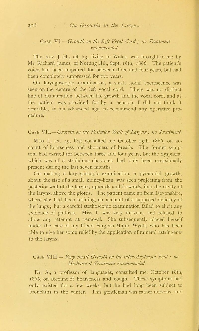 Case VI.—Growth on the Left Vocal Cord ; no Treatment recommended. The Rev. J. H., set. 73, living in Wales, was brought to me by Mr. Richard James, of Notting Hill, Sept. 16th, 1866. The patient's voice had been impaired for between three and four years, but had been completely suppressed for two years. On laryngoscopic examination, a small nodal excrescence was seen on the centre of the left vocal cord. There was no distinct line of demarcation between the growth and the vocal cord, and as the patient was provided for by a pension, I did not think it desirable, at his advanced age, to recommend any operative pro- cedure. Case VII.—Growth on the Posterior Wall of Laiynx; no Treatment. Miss I., aet. 49, first consulted me October 15th, 1866, on ac- count of hoarseness and shortness of breath. The former symp- tom had existed for between three and four years, but the dyspnoea, which was of a stridulous character, had only been occasionally present during the last seven months. On making a laryngoscopic examination, a pyramidal growth, about the size of a small kidney-bean, was seen projecting from the posterior wall of the larynx, upwards and forwards, into the cavity of the larynx, above the glottis. The patient came up from Devonshire, where she had been residing, on account of a supposed delicacy of the lungs; but a careful stethoscopic examination failed to elicit any evidence of phthisis. Miss T. was very nervous, and refused to allow any attempt at removal. She subsequently placed herself under the care of my friend Surgeon-Major Wyatt, who has been able to give her some relief by the application of mineral astringents to the larynx. Case VIII.— Very small Growth on the inter-Arytcnoid Fold; no Mechanical Treatment recommended. Dr. A., a professor of languages, consulted me, October iSth, 1866, on account of hoarseness and cough. These symptoms had only existed for a few weeks, but he had long been subject to bronchitis in the winter. This gentleman was rather nervous, and