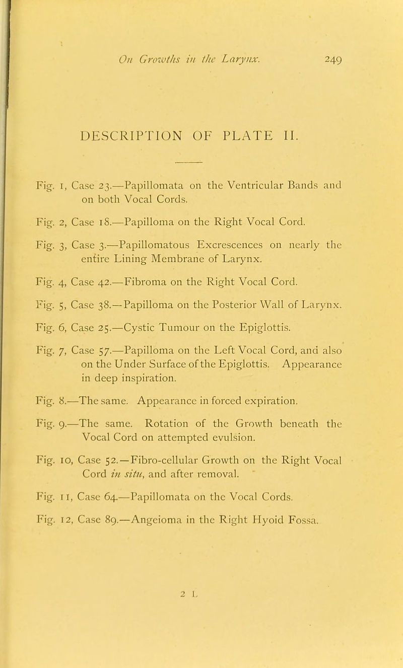 DESCRIPTION OF PLATE II. Fig. [, Case 23.—Papillomata on the Ventricular Bands and on both Vocal Cords. Fig. 2, Case iS.—Papilloma on the Right Vocal Cord. Fig. 3, Case 3.—Papillomatous Excrescences on nearly the entire Lining Membrane of Larynx. Fig. 4, Case 42.—Fibroma on the Right Vocal Cord. Fig. 5, Case 38.—Papilloma on the Posterior Wall of Larynx. Fig. 6, Case 25.—Cystic Tumour on the Epiglottis. Fig. 7, Case 57.—Papilloma on the Left Vocal Cord, and also on the Under Surface of the Epiglottis. Appearance in deep inspiration. Fig. 8.—The same. Appearance in forced expiration. Fig. 9-—The same. Rotation of the Growth beneath the Vocal Cord on attempted evulsion. Fig. 10, Case 52. —Fibro-cellular Growth on the Right Vocal Cord in situ, and after removal. Fig. 11, Case 64.—Papillomata on the Vocal Cords. Fig. 12, Case 89.—Angcioma in the Right Hyoid Fossa. 2 1.