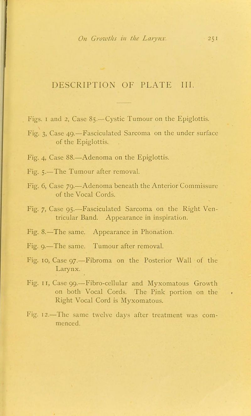 DESCRIPTION OF PLATE III. Figs. 1 and 2, Case 85.— Cystic Tumour on the Epiglottis. Fig. 3, Case 49.—Fasciculated Sarcoma on the under surface of the Epiglottis. Fig. 4, Case 88.—Adenoma on the Epiglottis. Fig. 5.—The Tumour after removal. Fig. 6, Case 79.—Adenoma beneath the Anterior Commissure of the Vocal Cords. Fig. 7, Case 95.—Fasciculated Sarcoma on the Right Ven- tricular Band. Appearance in inspiration. Fig. 8.—The same. Appearance in Phonation. Fig. 9.—The same. Tumour after removal. Fig. 10, Case 97.—Fibroma on the Posterior Wall of the Larynx. Fig. 11, Case 99.—Fibro-cellular and Myxomatous Growth on both Vocal Cords. The Pink portion on the Right Vocal Cord is Myxomatous. Fig. 12.—The same twelve days after treatment was com- menced.