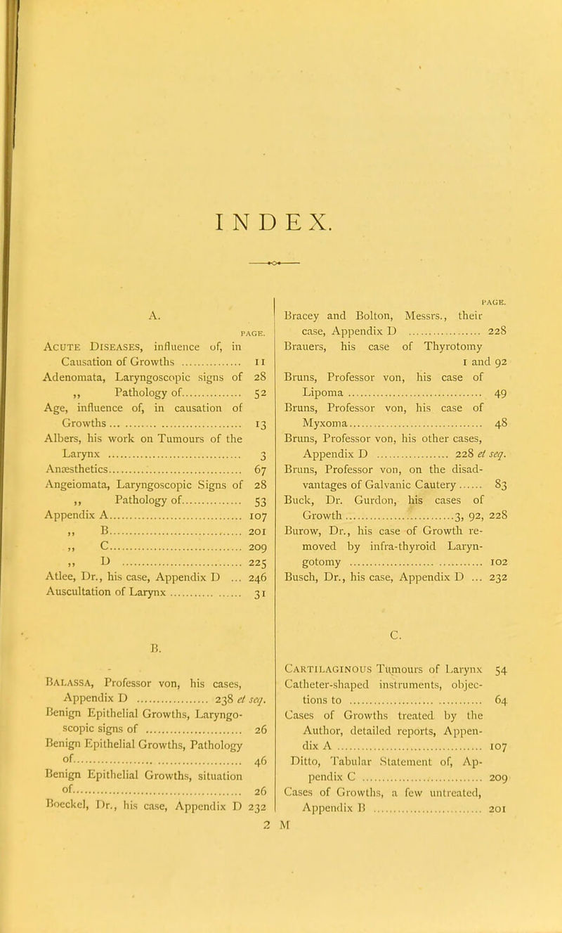INDEX. A. PAGE. Acute Diseases, influence of, in Causation of Growths 11 Adenomata, Laryngoscopic signs of 28 ,, Pathology of 52 Age, influence of, in causation of Growths 13 Albers, his work on Tumours of the Larynx 3 Anaesthetics 67 Angeiomata, Laryngoscopic Signs of 28 Pathology of 53 Appendix A 107 ,, B 201 n C 209 » D 225 Atlce, Dr., his case, Appendix D ... 246 Auscultation of Larynx 31 B. Balassa, Professor von, his cases, Appendix D 238 et seq. Benign Epithelial Growths, Laryngo- scopic signs of 26 Benign Epithelial Growths, Pathology of. 46 Benign Epithelial Growths, situation of 26 Boeckcl, Dr., his case, Appendix D 232 2 I'AGE. Bracey and Bolton, Messrs., their case, Appendix D 228 Brauers, his case of Thyrotomy 1 and 92 Bruns, Professor von, his case of Lipoma 49 Bruns, Professor von, his case of Myxoma 48 Bruns, Professor von, his other cases, Appendix D 228 et seq. Bruns, Professor von, on the disad- vantages of Galvanic Cautery 83 Buck, Dr. Gurdon, his cases of Growth 3, 92, 228 Burow, Dr., his case of Growth re- moved by infra-thyroid Laryn- gotomy 102 Busch, Dr., his case, Appendix D ... 232 C. Cartilaginous Tumours of Larynx 54 Catheter-shaped instruments, objec- tions to 64 Cases of Growths treated by the Author, detailed reports, Appen- dix A 107 Ditto, Tabular Statement of, Ap- pendix C 209 Cases of Growths, a few untreated, Appendix B 201 M