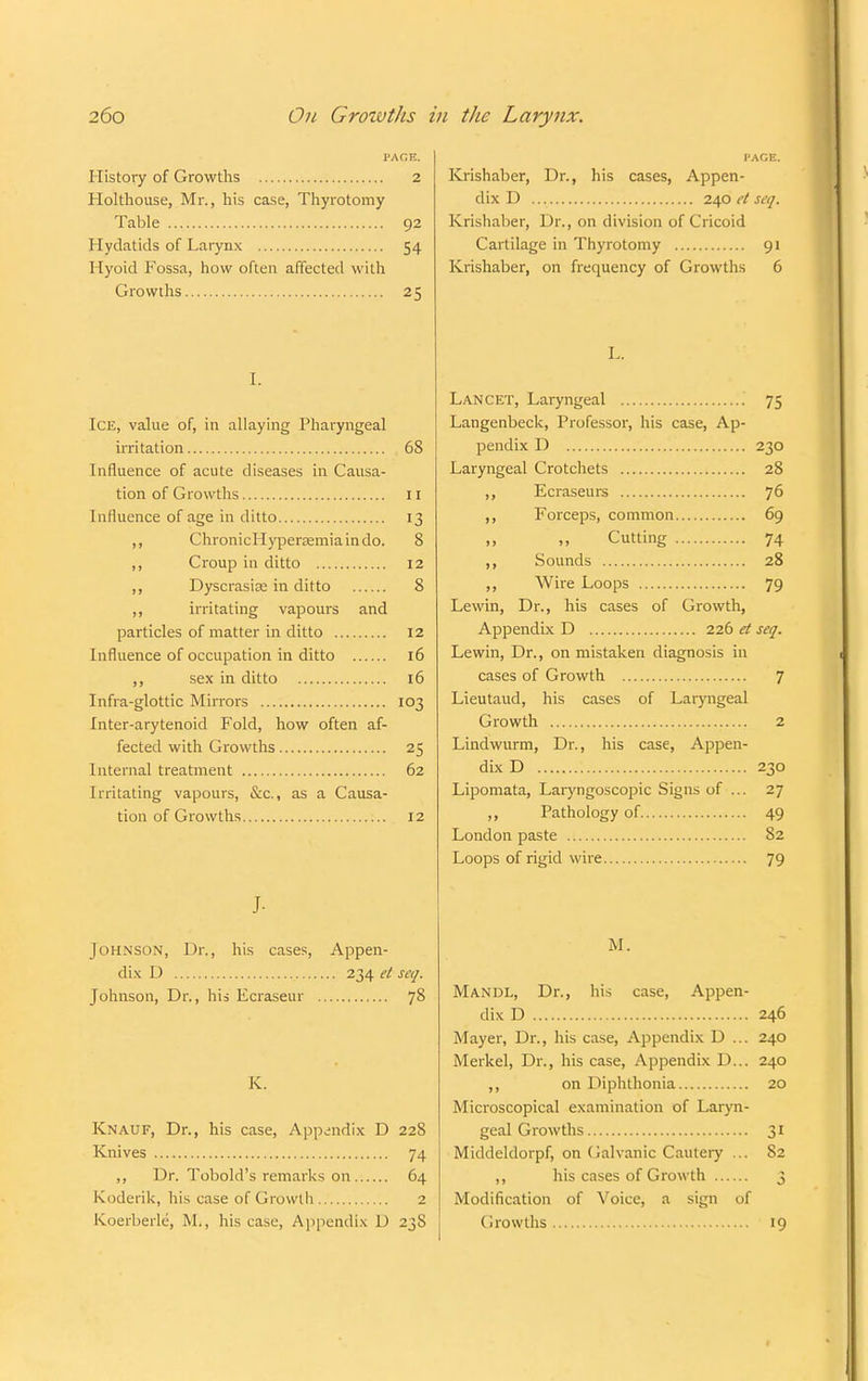 PAGE. History of Growths 2 Holthouse, Mr., his case, Thyrotomy Table 92 Hydatids of Larynx 54 Hyoid Fossa, how often affected with Growths 25 I. Ice, value of, in allaying Pharyngeal irritation 68 Influence of acute diseases in Causa- tion of Growths 11 Influence of age in ditto 13 ,, ChronicHypenemiaindo. 8 ,, Croup in ditto 12 ,, Dyscrasiaa in ditto 8 ,, irritating vapours and particles of matter in ditto 12 Influence of occupation in ditto 16 ,, sex in ditto 16 Infra-glottic Mirrors 103 Inter-arytenoid Fold, how often af- fected with Growths 25 Internal treatment 62 Irritating vapours, &c, as a Causa- tion of Growths 12 J- Johnson, Dr., his cases, Appen- dix D 234 et seq. Johnson, Dr., his Ecraseur 78 K. Knauf, Dr., his case, Appendix D 228 Knives 74 ,, Dr. Tobold's remarks on 64 Koderik, his case of Growth 2 Koerberle, M., his case, Appendix D 2jS I'ACE. Krishaber, Dr., his cases, Appen- dix D 240 et seq. Krishaber, Dr., on division of Cricoid Cartilage in Thyrotomy 91 Krishaber, on frequency of Growths 6 L. Lancet, Laryngeal 75 Langenbeck, Professor, his case, Ap- pendix D 230 Laryngeal Crotchets 28 ,, Ecraseurs 76 ,, Forceps, common 69 Cutting 74 ,, Sounds 28 ,, Wire Loops 79 Lewin, Dr., his cases of Growth, Appendix D 226 et seq. Lewin, Dr., on mistaken diagnosis in cases of Growth 7 Lieutaud, his cases of Laryngeal Growth 2 Lindwurm, Dr., his case, Appen- dix D 230 Lipomata, Laryngoscopic Signs of ... 27 ,, Pathology of 49 London paste 82 Loops of rigid wire 79 M. Mandl, Dr., his case, Appen- dix D 246 Mayer, Dr., his case, Appendix D ... 240 Merkel, Dr., his case, Appendix D... 240 ,, on Diphthonia 20 Microscopical examination of Laryn- geal Growths 31 Middeldorpf, on Galvanic Cautery ... 82 ,, his cases of Growth 3 Modification of Voice, a sign of Growths 19