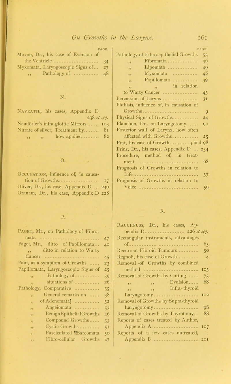 PAGE, Moxon, Dr., his case of Eversion of the Ventricle 34 Myxomata, Laryngoscopy Signs of... 27 ,, Pathology of 48 N. NAVRATILj his cases, Appendix D 23S et scq. Neudorfer's infra-glottic Mirrors 103 Nitrate of silver, Treatment by 81 ,, ,, how applied 82 O. Occupation, influence of, in causa- tion of Growths 17 Oliver, Dr., his case, Appendix D ... 240 Ozanam, Dr., his case, Appendix D 228 P. Paget, Mr., on Pathology of Fibro- mata 47 Paget, Mr., ditto of Papillomata... 40 ,, ditto in relation to Warty Cancer 45 Pain, as a symptom of Growths 23 Papillomata, Laryngoscopic Signs of 25 ,, Pathology of 39 ,, situations of 26 Pathology, Comparative 55 ,, General remarks on 38 ,, of Adenomata] 52 ,, Angeiomata 53 ,, BenignEpithelialGrow.ths 46 ,, Compound Growths 53 ,, Cystic Growths 51 ,, fasciculated ^Sarcomata 50 Pathology of Fibro-epithelial Growths 53 ,, Fibromata 46 ,, Lipomata 49 ,, Myxomata 48 ,, Papillomata 39 ,, ,, in relation to Warty Cancer 1 45 Percussion of Larynx 31 Phthisis, influence of, in causation of Growths 9 Physical Signs of Growths 24 Planchon, Dr., on Laryngotomy 90 Posterior wall of Larynx, how often affected with Growths 25 Prat, his case of Growth 3 and 98 Prinz, Dr., his cases, Appendix D ... 234 Procedure, method of, in treat- ment 68 Prognosis of Growths in relation to Life 57 Prognosis of Growths in relation to Voice 59 R. Rauchfuss, Dr., his cases, Ap- pendix D 226 ct scq. Rectangular instruments, advantages of. 65 Recurrent Fibroid Tumours 50 Regnoli, his case of Growth 4 Removal -of Growths by combined method 105 Removal of Growths by Cult ng 73 ,, ,, Evulsion 68 ,, ,, Infra-thyroid Laryngotomy 102 Removal of Growth* by Supra-thyroid Laryngotomy 98 Removal of Growths by Thyrotomy... 88 Reports of cases treated by Author, Appendix A 107 Reports of a few cases untreated,