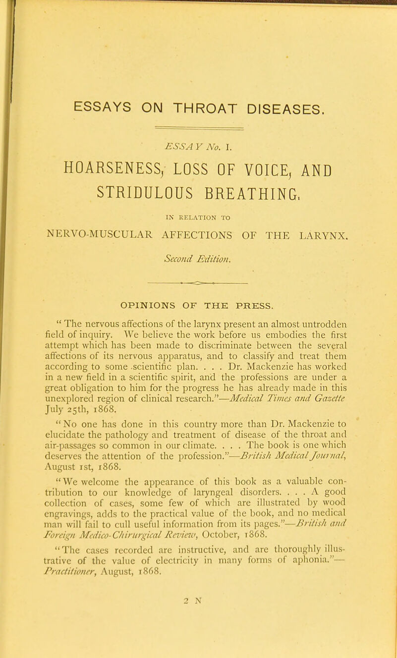ESSAYS ON THROAT DISEASES. ESSAY No. I. HOARSENESS, LOSS OF VOICE, AND STRIDULOUS BREATHING, IN RELATION TO NERVO-MUSCULAR AFFECTIONS OF THE LARYNX. Second Edition. OPINIONS OF THE PRESS. The nervous affections of the larynx present an almost untrodden field of inquiry. We believe the work before us embodies the first attempt which has been made to discriminate between the several affections of its nervous apparatus, and to classify and treat them according to some -scientific plan. . . . Dr. Mackenzie has worked in a new field in a scientific spirit, and the professions are under a great obligation to him for the progress he has already made in this unexplored region of clinical research.—Medical Times and Gazette July 25th, 1868. No one has done in this country more than Dr. Mackenzie to elucidate the pathology and treatment of disease of the throat and air-passages so common in our climate. . . . The book is one which deserves the attention of the profession.—British Medical Journal, August 1 st, 1868. We welcome the appearance of this book as a valuable con- tribution to our knowledge of laryngeal disorders. ... A good collection of cases, some few of which are illustrated by wood engravings, adds to the practical value of the book, and no medical man will fail to cull useful information from its pages.—British and Foreign Medico-Chirurgical Review, October, 1868. The cases recorded are instructive, and are thoroughly illus- trative of the value of electricity in many forms of aphonia.— Practitioner, August, 1868. 2 N