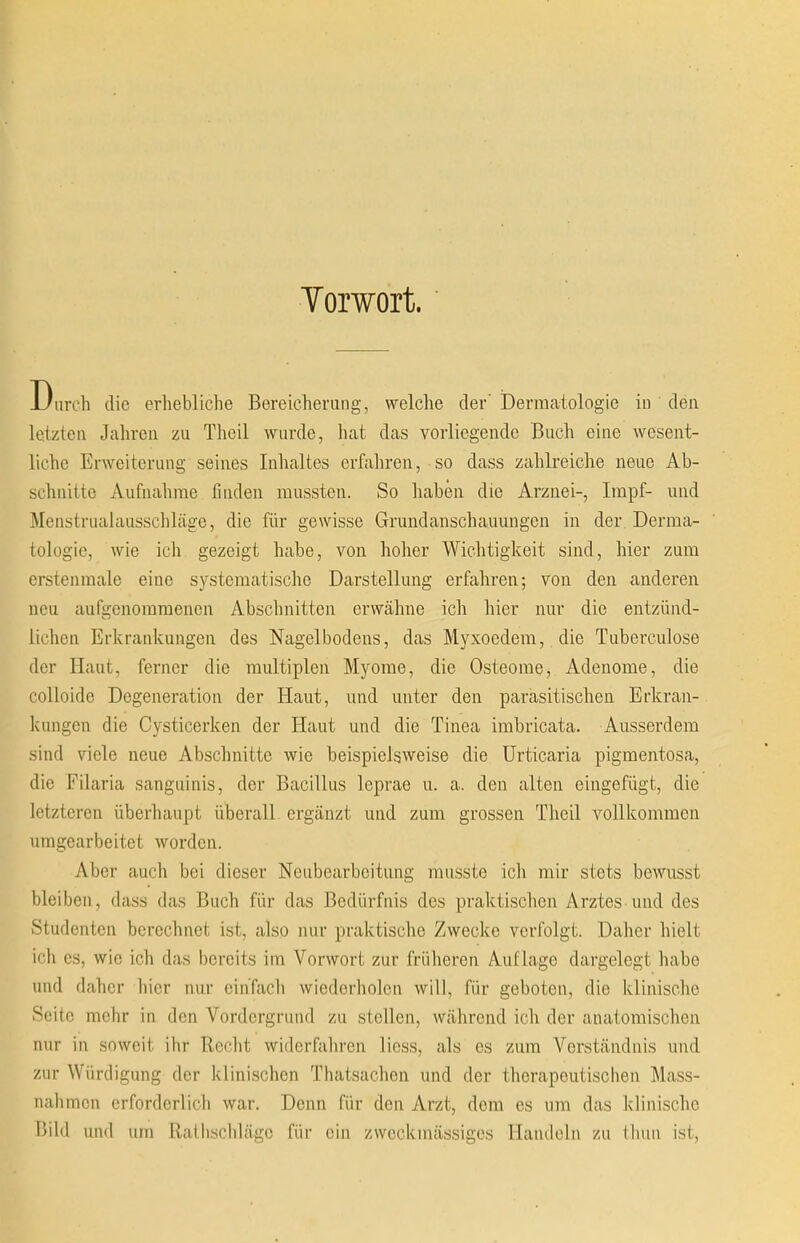 Torwort. Durch die erhebliche Bereicherung, welche der' iDerraatologie in den letzteii Jahreii zu Theil wurde, liat das vorliegende Buch eine wesent- liche Erweiterung seines Inhaltes crfaliren, so dass zalilreiche neue Ab- schnilte Aufnalime fniden mussten. So haben die Arznei-, Impf- und Menstrualausschlage, die fiir gewisse Grundanschauungen in der. Derma- tologie, wie ich gezeigt habe, von holier Wichtigkeit sind, hier zum crstenraale eine S3^stematische Darstellung erfahren; von den anderen neu aufgenoramenon Abschnitten erwahne ich hier nur die entziind- lichen Erlcrankungen des Nagelbodens, das Myxoedem, die Tuberculose dor Ilaut, ferncr die multiplen Myorae, die Osteome, Adenome, die colloide Degeneration der Haut, und unter den parasitischen Erkran- kungen die Cysticerken der Haut und die Tinea imbricata. Ausserdem sind viele neue Abschnitte wie beispielsweise die Urticaria pigmentosa, die Filaria sanguinis, der Bacillus leprae u. a. den alten eingefiigt, die letzteren iiberhaupt iiberall. crgiinzt und zum grossen Theil vollkommen umgearbeitet worden. Aber auch bei dieser Neubearbeitnng rausste ich mir stets bewusst bleiben, dass das Buch fiir das Bediirfnis des praktischen Arztes und des Studenten berechnet ist, also nur praktische Zwecke verfolgt. Daher hielt ich es, wie ich das bereits im Vorwort zur friiheren Auflage dargelegt habe und daher hier nur einTjich wiederholen will, fiir geboten, die klinische Seite mehr in den Vordergruud zu stcllen, wahrend ich der anatomischen nur in soweit ihr Recht widerfahrcn lioss, als es zum Verstandnis und zur Wiirdigung der klinischen Thatsachen und der therapeutischen Mass- nahmcn crforderlich war. Denn fiir den Arzt, dom es um das klinische Bild und um Ralliscldage fiir cin zwcckmiissiges Handeln zu tlmii ist,