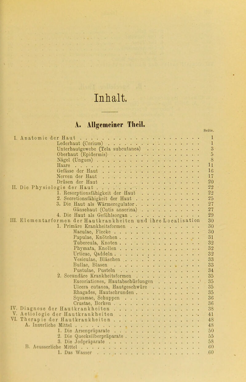 Inhalt. A. AUgemcincr Theil. Seite. I. Anatomic der Haut 1 Lederhaut (Corium) 1 Unterhautgewebe (Tela subcutanea) 3 Oberhaut (Epidermis) 5 Nagel (Ungues) 8 Haare 11 Gefasse der Haut 16 Nerven der Haut 17 Driisen der Haut 20 II. Die Physiologie der Haut . . . .■ 22 1. Resorptionsfiihigkeit der Haut 22 2. Secretionsfahigkeit der Haut 25 3. Die Haut als Warmeregulator 27 Gansehaut (Cutis anserina) 27 4. Die Haut als Gefiihlsorgan . .■ 29 III. Elementarformen der Hautkrankheiten und ihre L ocalisation 30 1. Primare Krankheitsformen 30 Maculae, Flecke 30 Papulae, Knotchen 31 Tubercula, Knoten 32 Phymata, KnoUen 32 Urticae, Qaddeln 32 Vesiculae, Blaschen 33 Bullae, Blasen 33 Pustulae, Pustcln 34 2. Secundare Krankheitsformen 35 Excoriationes, Hautabschiirfungcn ' 35 Ulcera cutanea, Hautgeschwiire 35 Rhagades, Hautschrunden 35 Squamae, Schuppcn 36 Crustae, Borkon 36 IV. Diagnose der Hautkrankheiten 38 V. A etiologieder Hautkrankheiten 41 VI. Thcrapie der Hautkrankheiten 48 A. InnBrliche Mittel 48 1. Die Arsenpriiparate 50 2. Die Quecksilberpriiparate 55 3. Die Jodpriiparate 58 B. Aeus.serliche Mittel 60 1. Das Wasscr 60