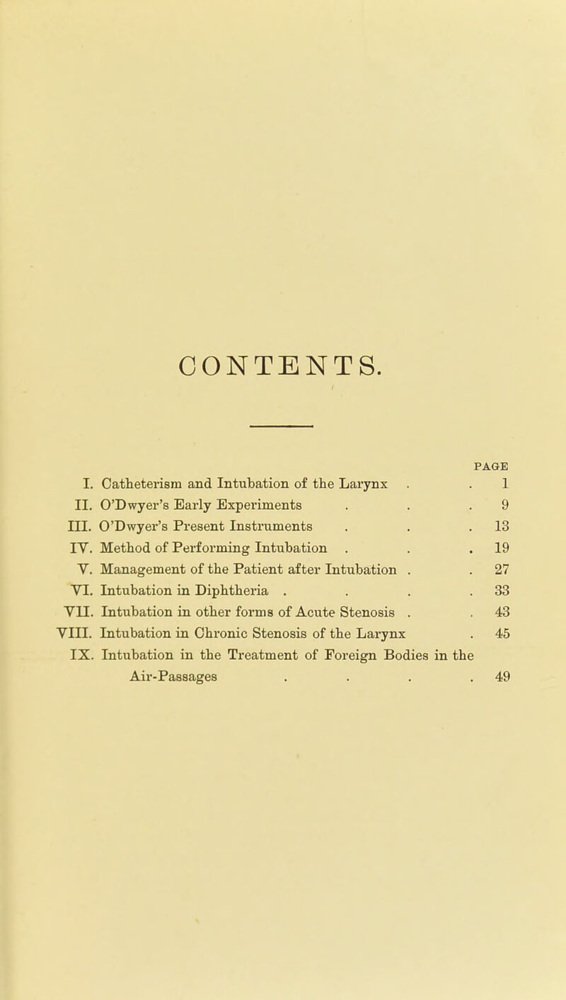 CONTENTS. PAGE I. Catheterism and Intubation of the Larynx . . 1 II. O'Dwyer's Early Expei'iments . . .9 III. O'Dwyer's Present Instruments . . .13 lY. Method of Performing Intubation . . .19 V. Management of the Patient after Intubation . . 27 VI. Intubation in Diphtheria . . . .33 YII. Intubation in other forms of Acute Stenosis . . 43 VIII. Intubation in Chronic Stenosis of the Larynx . 45 IX. Intubation in the Treatment of Foreign Bodies in the Air-Passages . . . .49