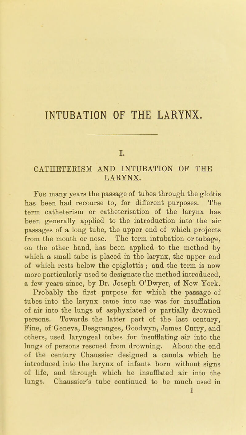 I. CATHETERISM AND INTUBATION OF THE LARYNX. For many years the passage of tubes through the glottis has been had recourse to, for different purposes. The term catheterism or catheterisation of the larynx has been generally applied to the introduction into the air passages of a long tube, the upper end of which projects from the mouth or nose. The term intubation or tubage, on the other hand, has been applied to the method by which a small tube is placed in the larynx, the upper end of which rests below the epiglottis; and the term is now more particularly used to designate the method introduced, a few years since, by Dr. Joseph O'Dwyer, of New York. Probably the first purpose for which the passage of tubes into the larynx came into use was for insufflation of air into the lungs of asphyxiated or partially drowned persons. Towards the latter part of the last century. Fine, of Geneva, Desgranges, Goodwyn, James Curry, and others, used laryngeal tubes for insufflating air into the lungs of persons rescued from drowning. About the end of the century Chaussier designed a canula which he introduced into the larynx of infants born without signs of life, and through which he insufflated air into the lungs. Chaussier's tube continued to be much used in