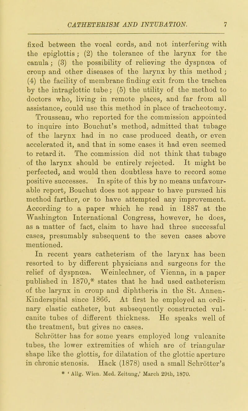 fixed between the vocal cords, and not interfering with the epiglottis; (2) the tolerance of the larynx for the canula; (3) the possibility of relieving the dyspncBa of croup and other diseases of the larynx by this method ; (4) the facility of membrane finding exit from the trachea by the intraglottic tube; (5) the utility of the method to doctors who, living in remote places, and far from all assistance, could use this method in place of tracheotomy. Trousseau, who reported for the commission appointed to inquire into Bouchut's method, admitted that tubage of the larynx had in no case produced death, or even accelerated it, and that in some cases it had even seemed to retard it. The commission did not think that tubage of the larynx should be entirely rejected. It might be perfected, and would then doubtless have to record some positive successes. In spite of this by no means unfavour- able report, Bouchut does not appear to have pursued his method farther, or to have attempted any improvement. According to a paper which he read in 1887 at the Washington International Congress, however, he does, as a matter of fact, claim to have had three successful cases, presumably subsequent to the seven cases above mentioned. In recent years catheterism of the larynx has been resorted to by different physicians and surgeons for the relief of dyspnoea. Weinlechner, of Vienna, in a paper published in 1870,* states that he had used catheterism of the larynx in croup and diphtheria in the St. Annen- Kinderspital since 1866. At first he employed an ordi- nary elastic catheter, but subsequently constructed vul- canite tubes of different thickness. He speaks well of the treatment, but gives no cases. Schrotter has for some years employed long vulcanite tubes, the lower extremities of which are of triangular shape like the glottis, for dilatation of the glottic aperture in chronic stenosis. Hack (1878) used a small Schrotter's * ' Allg. Wien. Med. Zeitung,' March 29th, 1870.