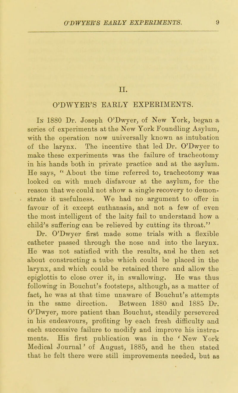 II. O'DWYBR'S EAELY EXPERIMENTS. In 1880 Dr. Josepli O'Dwyer, of New York, began a series of experiments at tlie New York Foundling Asylum, with tlie operation now universally known as intubation of the larynx. The incentive that led Dr. O'Dwyer to make these experiments was the failure of tracheotomy in his hands both, in private practice and at the asylum. He says, About the time referred to, tracheotomy was looked on with much disfavour at the asylum, for the reason that we could not show a single recovery to demon- strate it usefulness. We had no argument to offer in favour of it except euthanasia, and not a few of even the most intelligent of the laity fail to understand how a child^s suffering can be relieved by cutting its throat. Dr. O'Dwyer first made some trials with a flexible catheter passed through the nose and into the larynx. He was not satisfied with, the results, and h.e then set about constructing a tube which, could be placed in the larynx, and which could be retained there and allow the epiglottis to close over it, in swallowing. He was thus following in Bouchut's footsteps, although, as a matter of fact, he was at that time unaware of Boucbut's attempts in the same direction. Between 1880 and 1885 Dr. O'Dwyer, more patient than Boucbut, steadily persevered in his endeavours, profiting by each fresh difficulty and each successive failure to modify and improve his instru- ments. His first publication was in the ' New York Medical Journal' of August, 1885, and he then stated that he felt there were still improvements needed, but as
