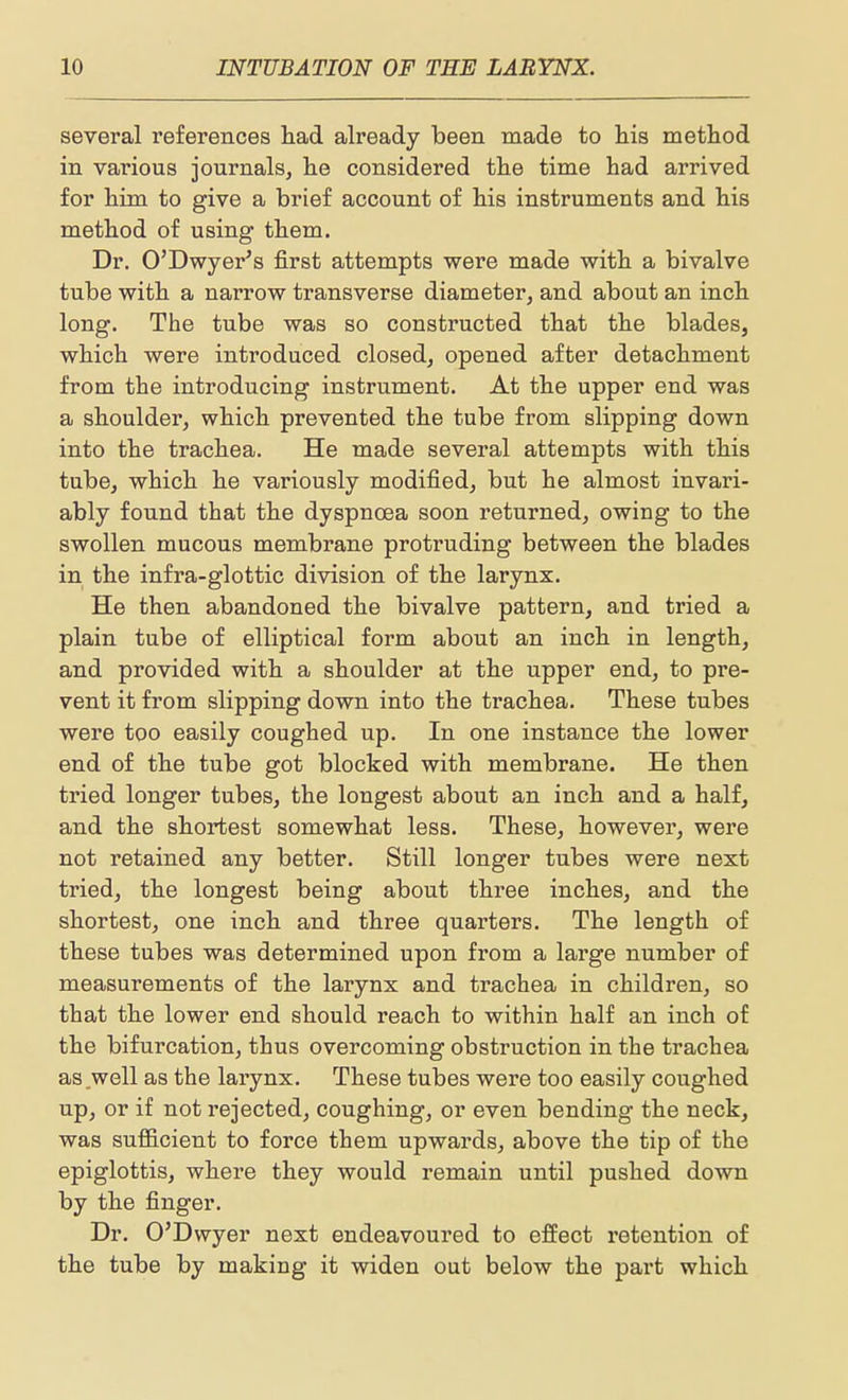 several references had already been made to his method in various journals, he considered the time had arrived for him to give a brief account of his instruments and his method of using them. Dr. O'Dwyer's first attempts were made with a bivalve tube with a narrow transverse diameter, and about an inch long. The tube was so constructed that the blades, which were introduced closed, opened after detachment from the introducing instrument. At the upper end was a shoulder, which prevented the tube from slipping down into the trachea. He made several attempts with this tube, which he variously modified, but he almost invari- ably found that the dyspnoea soon returned, owing to the swollen mucous membrane protruding between the blades in the infra-glottic division of the larynx. He then abandoned the bivalve pattern, and tried a plain tube of elliptical form about an inch in length, and provided with a shoulder at the upper end, to pre- vent it from slipping down into the trachea. These tubes were too easily coughed up. In one instance the lower end of the tube got blocked with membrane. He then tried longer tubes, the longest about an inch and a half, and the shortest somewhat less. These, however, were not retained any better. Still longer tubes were next tried, the longest being about three inches, and the shortest, one inch and three quarters. The length of these tubes was determined upon from a large number of measurements of the larynx and trachea in children, so that the lower end should reach to within half an inch of the bifurcation, thus overcoming obstruction in the trachea as .well as the larynx. These tubes were too easily coughed up, or if not rejected, coughing, or even bending the neck, was sufiicient to force them upwards, above the tip of the epiglottis, where they would remain until pushed down by the finger. Dr. O'Dwyer next endeavoured to effect retention of the tube by making it widen out below the part which