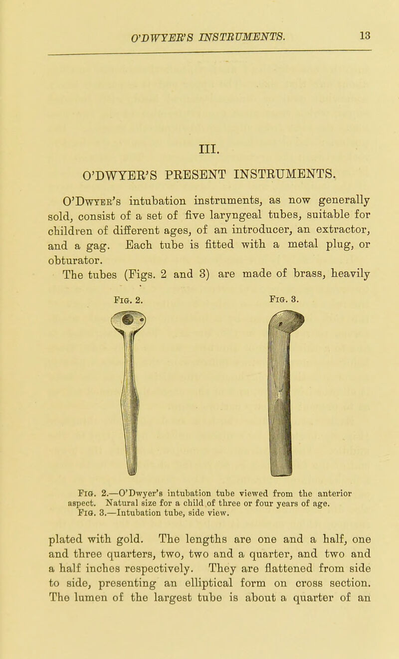 III. O'DWYER'S PRESENT INSTRUMENTS. O'Dwtee's intubation instruments, as now generally sold, consist of a set of five laryngeal tubes, suitable for children of different ages, of an introducer, an extractor, and a gag. Each tube is fitted with a metal plug, or obturator. The tubes (Figs. 2 and 3) are made of brass, heavily Pig. 2. Fig. 3. Fig, 2.—O'Dwyer's intubation tube viewed from tbe anterior aspect. Natural size for a child of three or four years of age. Pig. 3.—Intubation tube, side view. plated with gold. The lengths are one and a half, one and three quarters, two, two and a quarter, and two and a half inches respectively. They are flattened from side to side, presenting an elliptical form on cross section. The lumen of the largest tube is about a quarter of an