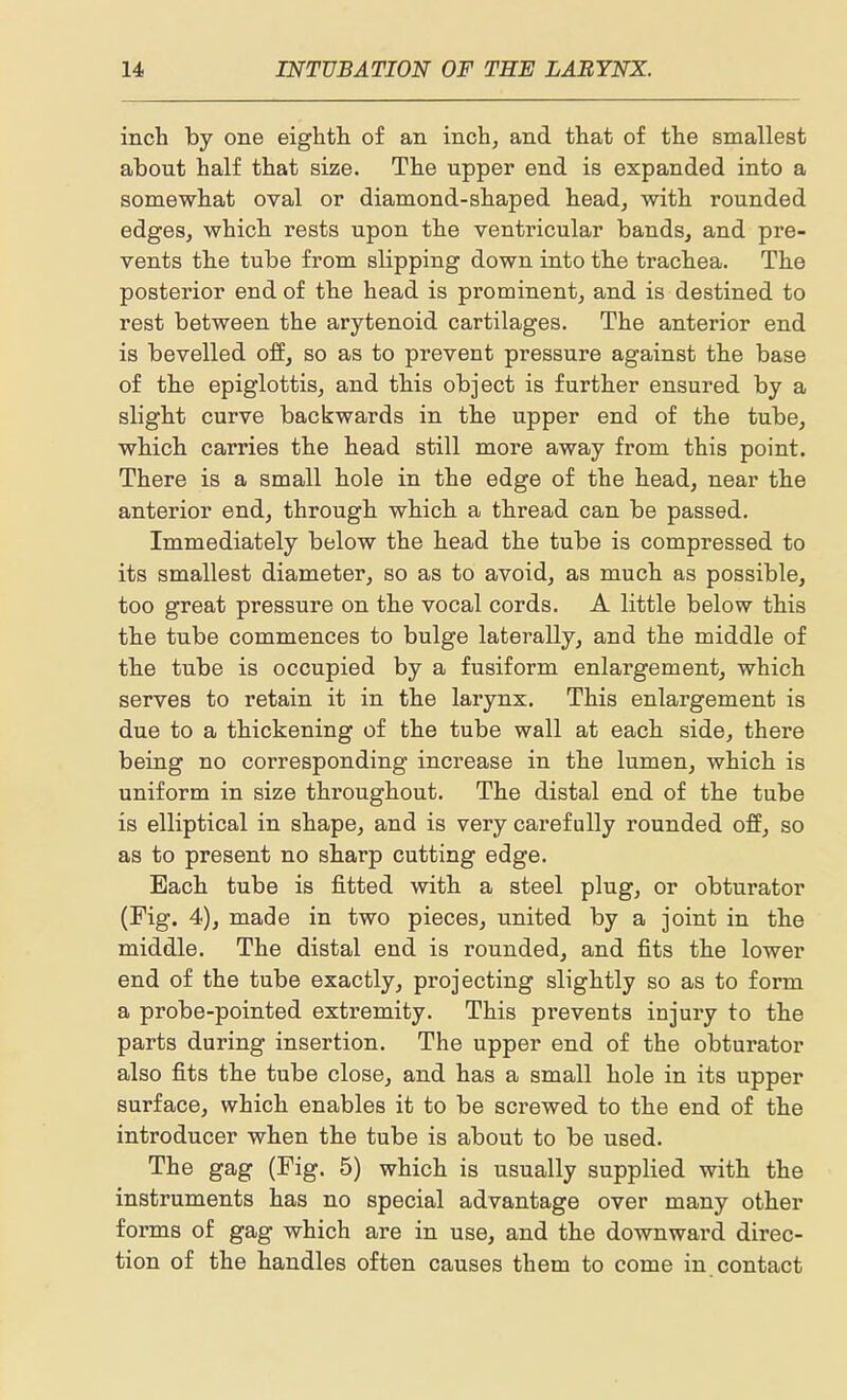 inch by one eighth of an inch, and that of the smallest about half that size. The upper end is expanded into a somewhat oval or diamond-shaped head, with rounded edges, which rests upon the ventricular bands, and pre- vents the tube from slipping down into the trachea. The posterior end of the head is prominent, and is destined to rest between the arytenoid cartilages. The anterior end is bevelled off, so as to prevent pressure against the base of the epiglottis, and this object is further ensured by a slight curve backwards in the upper end of the tube, which carries the head still more away from this point. There is a small hole in the edge of the head, near the anterior end, through which a thread can be passed. Immediately below the head the tube is compressed to its smallest diameter, so as to avoid, as much as possible, too great pressure on the vocal cords. A little below this the tube commences to bulge laterally, and the middle of the tube is occupied by a fusiform enlargement, which serves to retain it in the larynx. This enlargement is due to a thickening of the tube wall at each side, there being no corresponding increase in the lumen, which is uniform in size throughout. The distal end of the tube is elliptical in shape, and is very carefully rounded off, so as to present no sharp cutting edge. Each tube is fitted with a steel plug, or obturator (Fig. 4), made in two pieces, united by a joint in the middle. The distal end is rounded, and fits the lower end of the tube exactly, projecting slightly so as to form a probe-pointed extremity. This pi'events injury to the parts during insertion. The upper end of the obturator also fits the tube close, and has a small hole in its upper surface, which enables it to be screwed to the end of the introducer when the tube is about to be used. The gag (Fig. 5) which is usually supplied with the instruments has no special advantage over many other forms of gag which are in use, and the downward direc- tion of the handles often causes them to come in contact