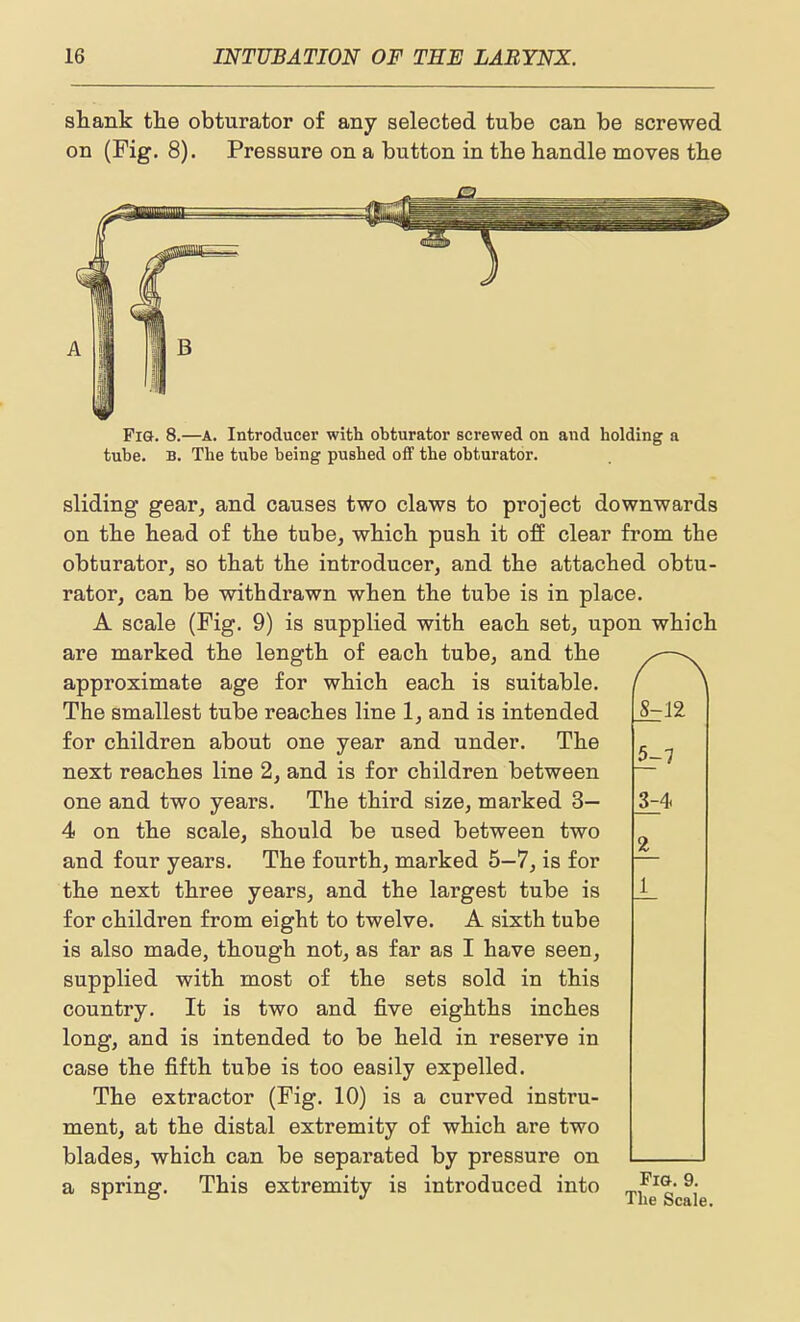 shank the obturator of any selected tube can be screwed on (Fig. 8). Pressure on a button in the handle moves the Fig. 8.—A. Introducer with obturator screwed on and holding a tube. B. The tube being pushed oS the obturator. sliding gear, and causes two claws to project downwards on the head of the tube, which push it off clear from the obturator, so that the introducer, and the attached obtu- rator, can be withdrawn when the tube is in place. A scale (Fig. 9) is supplied with each set, upon which are marked the length of each tube, and the approximate age for which each is suitable. The smallest tube reaches line 1, and is intended for children about one year and under. The next reaches line 2, and is for children between one and two years. The third size, marked 3— 4 on the scale, should be used between two and four years. The fourth, marked 5—7, is for the next three years, and the largest tube is for children from eight to twelve. A sixth tube is also made, though not, as far as I have seen, supplied with most of the sets sold in this country. It is two and five eighths inches long, and is intended to be held in reserve in case the fifth tube is too easily expelled. The extractor (Fig. 10) is a curved instru- ment, at the distal extremity of which are two blades, which can be separated by pressure on a spring. This extremity is introduced into 8^12 5-7 324- 2_ 1 Fig. 9. The Scale.