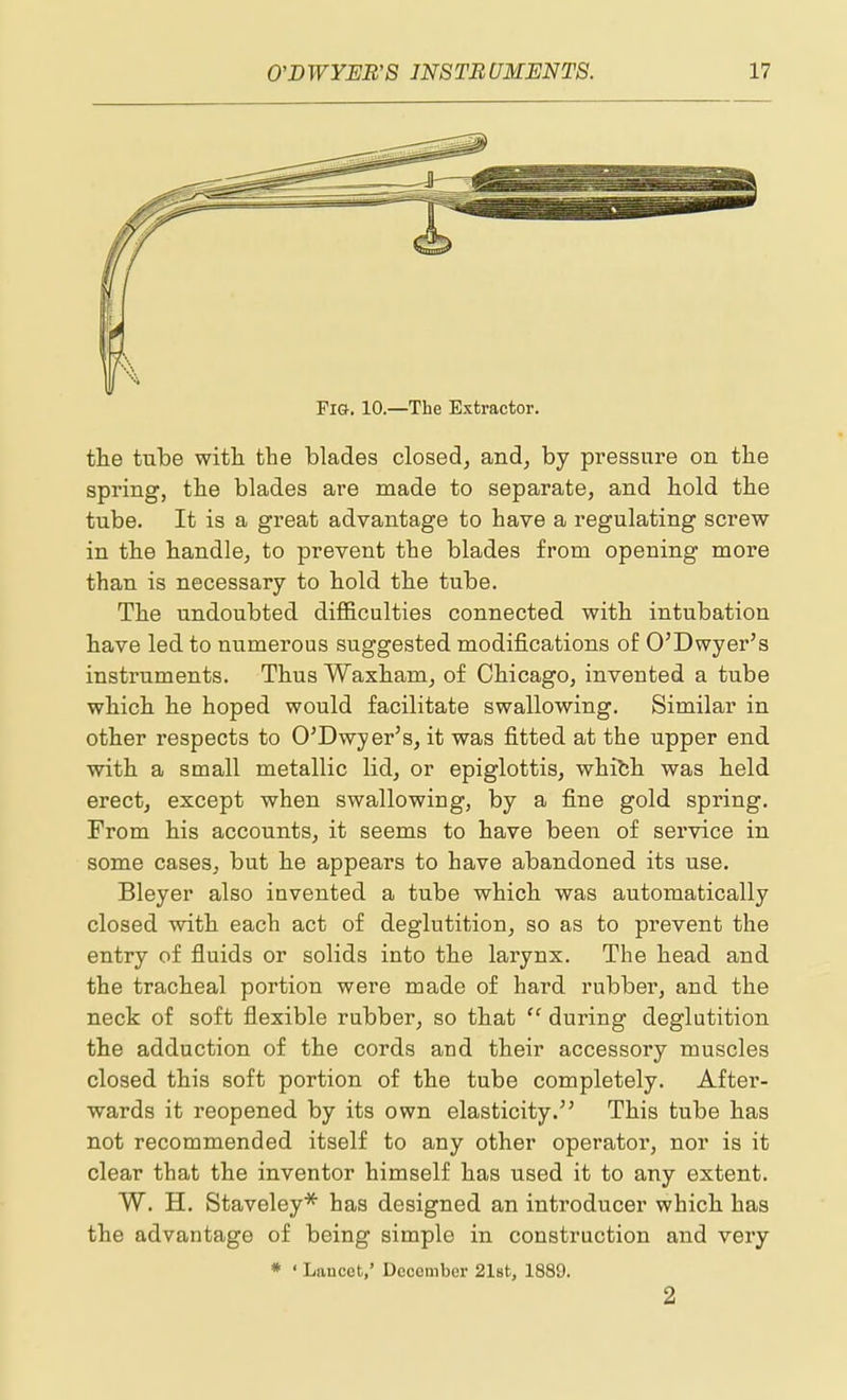 Fig. 10.—The Extractor. the tube with the blades closed, and, by pi'essnre on the spring, the blades are made to separate, and hold the tube. It is a great advantage to have a regulating screw in the handle, to prevent the blades from opening more than is necessary to hold the tube. The undoubted difficulties connected with intubation have led to numerous suggested modifications of O'Dwyer's instruments. Thus Waxham, of Chicago, invented a tube which he hoped would facilitate swallowing. Similar in other respects to O'Dwyer's, it was fitted at the upper end with a small metallic lid, or epiglottis, whith was held erect, except when swallowing, by a fine gold spring. From his accounts, it seems to have been of service in some cases, but he appears to have abandoned its use. Bleyer also invented a tube which was automatically closed with each act of deglutition, so as to prevent the entry of fluids or solids into the larynx. The head and the tracheal portion were made of hard rubber, and the neck of soft flexible rubber, so that during deglutition the adduction of the cords and their accessory muscles closed this soft portion of the tube completely. After- wards it reopened by its own elasticity. This tube has not recommended itself to any other operator, nor is it clear that the inventor himself has used it to any extent. W. H. Staveley* has designed an introducer which has the advantage of being simple in construction and very * ' Lancet,' December 2l8t, 1889. 2