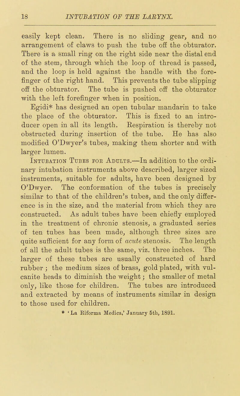 easily kept clean. There is no sliding gear, and no arrangement of claws to push the tube off the obturator. There is a small ring on the right side near the distal end of the stem, through which the loop of thread is passed, and the loop is held against the handle with the fore- finger of the right hand. This prevents the tube slipping off the obturator. The tube is pushed off the obturator with the left forefinger when in position. Egidi* has designed an open tubular mandarin to take the place of the obturator. This is fijsed to an intro- ducer open in all its length. Eespiration is thereby not obstructed during insertion of the tube. He has also modified O'Dwyer's tubes, making them shorter and with larger lumen. Intubation Tubes foe Adults.—In addition to the ordi- nary intubation instruments above described, larger sized instruments, suitable for adults, have been designed by O'Dwyer. The conformation of the tubes is precisely similar to that of the childi'en's tubes, and the only differ- ence is in the size, and the material from which they are constructed. As adult tubes have been chiefly employed in the treatment of chronic stenosis, a graduated series of ten tubes has been made, although three sizes are quite sufficient for any form of acute stenosis. The length of all the adult tubes is the same, viz. three inches. The larger of these tubes are usually constructed of hard rubber ; the medium sizes of brass, gold plated, with vul- canite heads to diminish the weight; the smaller of metal only, like those for children. The tubes are introduced and extracted by means of instruments similar in design to those used for children. * ' La Riforma Medica,' January 5tb, 1891.