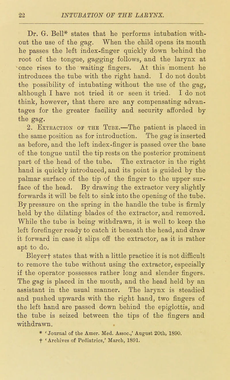Dr. Gr. Bell* states that lie performs intubation with- out the use of the gag. When the child opens its mouth he passes the left index-finger quickly down behind the root of the tongue^ gagging followSj and the larynx at ^once rises to the waiting fingers. At this moment he introduces the tube with the right hand. I do not doubt the possibility of intubating without the use of the gag, although I have not tried it or seen it tried. I do not think, however, that there are any compensating advan- tages for the greater facility and security afforded by the gag. 2. Extraction of the Tdbe.—The patient is placed in the same position as for introduction. The gag is inserted as before, and the left index-finger is passed over the base of the tongue until the tip rests on the posterior prominent part of the head of the tube. The extractor in the right hand is quickly introduced, and its point is guided by the palmar surface of the tip of the finger to the upper sur- face of the head. By drawing the extractor very slightly forwards it will be felt to sink into the opening of the tube. By pressure on the spring in the handle the tube is firmly held by the dilating blades of the extractor, and removed. While the tube is being withdrawn, it is well to keep the left forefinger ready to catch it beneath the head, and draw it forward in case it slips off the extractor, as it is rather apt to do. Bleyerf states that with a little practice it is not difficult to remove the tube without using the extractor, especially if the operator possesses rather long and slender fingers. The gag is placed in the mouth, and the head held by an assistant in the usual manner. The larynx is steadied and pushed upwards with the right hand, two fingers of the left hand are passed down behind the epiglottis, and the tube is seized between the tips of the fingers and withdrawn, * ' Journal of the Amer. Med. Assoc.,' August 20th, 1890.