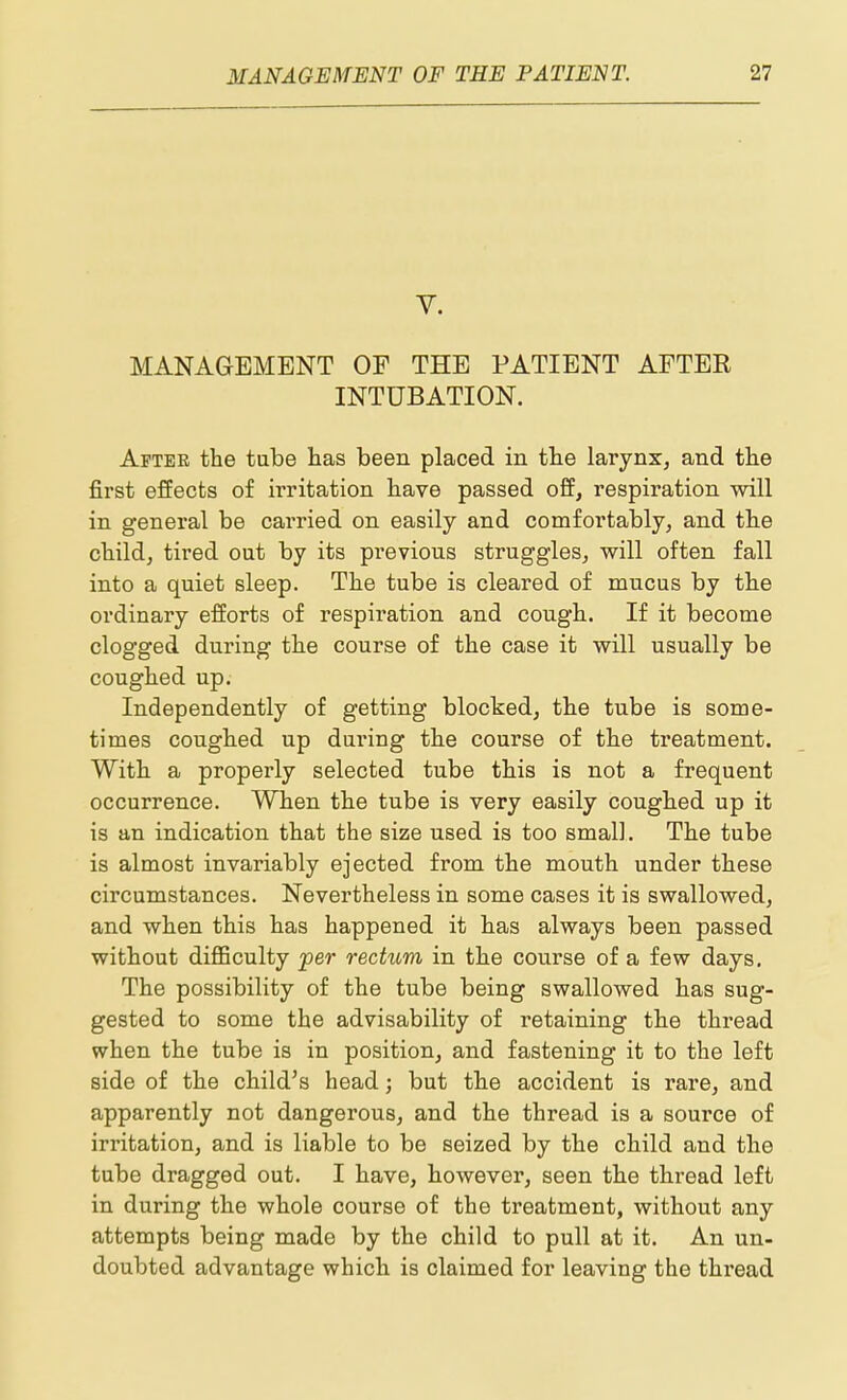 V. MANAGEMENT OF THE PATIENT AFTER INTUBATION. After the tube has been placed in the larynx, and the first effects of irritation have passed off, respiration will in general be carried on easily and comfortably, and the child, tired out by its previous struggles, will often fall into a quiet sleep. The tube is cleared of mucus by the ordinary efforts of respiration and cough. If it become clogged during the course of the case it will usually be coughed up. Independently of getting blocked, the tube is some- times coughed up during the course of the treatment. With a properly selected tube this is not a frequent occurrence. When the tube is very easily coughed up it is an indication that the size used is too small. The tube is almost invariably ejected from the mouth under these circumstances. Nevertheless in some cases it is swallowed, and when this has happened it has always been passed without diflBculty per rectum in the course of a few days. The possibility of the tube being swallowed has sug- gested to some the advisability of retaining the thread when the tube is in position, and fastening it to the left side of the child's head; but the accident is rare, and apparently not dangerous, and the thread is a source of irritation, and is liable to be seized by the child and the tube dragged out. I have, however, seen the thread left in during the whole course of the treatment, without any attempts being made by the child to pull at it. An un- doubted advantage which is claimed for leaving the thread