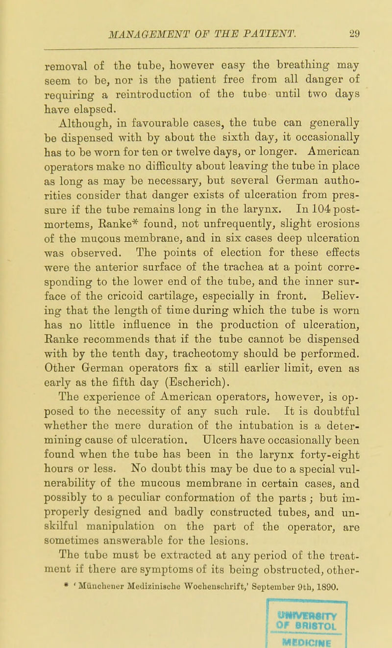 removal of the tube, however easy the breathing may seem to be, nor is the patient free from all danger of requiring a reintroduction of the tube until two days have elapsed. Although, in favourable cases, the tube can generally be dispensed with by about the sixth day, it occasionally has to be worn for ten or twelve days, or longer. American operators make no difficulty about leaving the tube in place as long as may be necessary, but several Grerman autho- rities consider that danger exists of ulceration from pres- sure if the tube remains long in the larynx. In 104 post- mortems, Eanke* found, not unfrequently, slight erosions of the mucous membrane, and in six cases deep ulceration was observed. The points of election for these eSects were the anterior surface of the trachea at a point corre- sponding to the lower end of the tube, and the inner sur- face of the cricoid cartilage, especially in front. Believ- ing that the length of time during which the tube is worn has no little influence in the production of ulceration, Eanke recommends that if the tube cannot be dispensed with by the tenth day, tracheotomy should be performed. Other German operators fix a still earlier limit, even as early as the fifth day (Bscherich). The experience of American operators, however, is op- posed to the necessity of any such rule. It is doubtful whether the mere duration of the intubation is a deter- mining cause of ulceration. Ulcers have occasionally been found when the tube has been in the larynx forty-eight hours or less. No doubt this may be due to a special vul- nerability of the mucous membrane in certain cases, and possibly to a peculiar conformation of the parts ; but im- properly designed and badly constructed tubes, and un- skilful manipulation on the part of the operator, are sometimes answerable for the lesions. The tube must be extracted at any period of the treat- ment if there are symptoms of its being obstructed, other- • ' Miinchener Medizinische WocheuscLrift,' September 9 th, 1890. UNIVETMITy OF BRISTOL MEDICINE