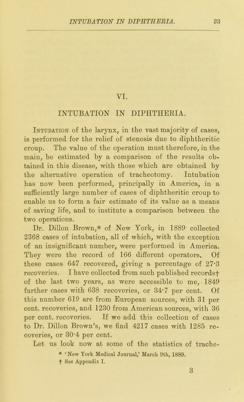 VI. INTUBATION IN DIPHTHEEIA. Intubation of the larynx, in the vast majority of cases, is performed for the relief of stenosis due to diphtheritic croup. The value of the operation must therefore, in the main, be estimated by a comparison of the results ob- tained in this disease, with those which are obtained by the alternative operation of tracheotomy. Intubation has now been performed, principally in America, in a sufficiently large number of cases of diphtheritic croup to enable us to form a fair estimate of its value as a means of saving life, and to institute a comparison between the two operations. Dr. Dillon Brown,* of New York, in 1889 collected 2368 cases of intubation, all of which, with the exception of an insignificant number, were performed in America. They were the record of 166 different operators. Of these cases 647 recovered, giving a percentage of 27*3 recoveries. I have collected from such published recordsf of the last two years, as were accessible to me, 1849 further cases with 638 recoveries, or 34*7 per cent. Of this number 619 are from European sources, with 31 per cent, recoveries, and 1230 from American sources, with 36 per cent, recoveries. If we add this collection of cases to Dr. Dillon Brown^s, we find 4217 cases with 1285 re- coveries, or 30*4 per cent. Let us look now at some of the statistics of trache- * ' New York Medical Journal,' March 9tli, 1889. t See Appendix I. 3