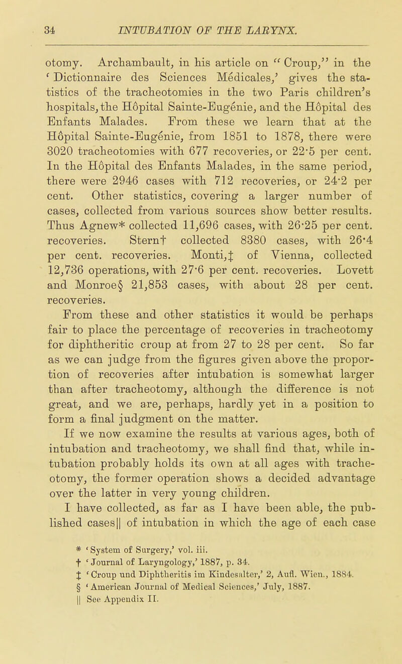 otomy. Archambault, in his article on  Croup/' in the ' Dictionnaire des Sciences Medicales/ gives the sta- tistics of the tracheotomies in the two Paris children's hospitals^ the Hopital Sainte-Eugenie, and the Hopital des Enfants Malades. From these we learn that at the Hopital Sainte-Eugenie, from 1851 to 1878, there were 3020 tracheotomies with 677 recoveries, or 22*5 per cent. In the Hopital des Enfants Malades, in the same period, there were 2946 cases with 712 recoveries, or 24'2 per cent. Other statistics, covering a larger numher of cases, collected from various sources show better results. Thus Agnew* collected 11,696 cases, with 26*25 per cent, recoveries. Sternf collected 8380 cases, with 26*4 per cent, recoveries. Monti,J of Vienna, collected 12,736 operations, with 27*6 per cent, recoveries. Lovett and Monroe§ 21,853 cases, with about 28 per cent, recoveries. From these and other statistics it would be perhaps fair to place the percentage of recoveries in tracheotomy for diphtheritic croup at from 27 to 28 per cent. So far as we can judge from the figures given above the propor- tion of recoveries after intubation is somewhat lai'ger than after tracheotomy, although the difference is not great, and we are, perhaps, hardly yet in a position to form a final judgment on the matter. If we now examine the results at various ages, both of intubation and tracheotomy, we shall find that, while in- tubation probably holds its own at all ages with trache- otomy, the former operation shows a decided advantage over the latter in veiy young children. I have collected, as far as I have been able, the pub- lished casesII of intubation in which the age of each case * ' System of Surgery,' vol. iii. t ' Journal of Laryngology,' 1887, p. 34. J ' Croup und Diphtlieritis im Kindesnlter,' 2, Aufl. Wien., 1884. § ' American Journal of Medical Sciences,' July, 1887. II See Appendix II.