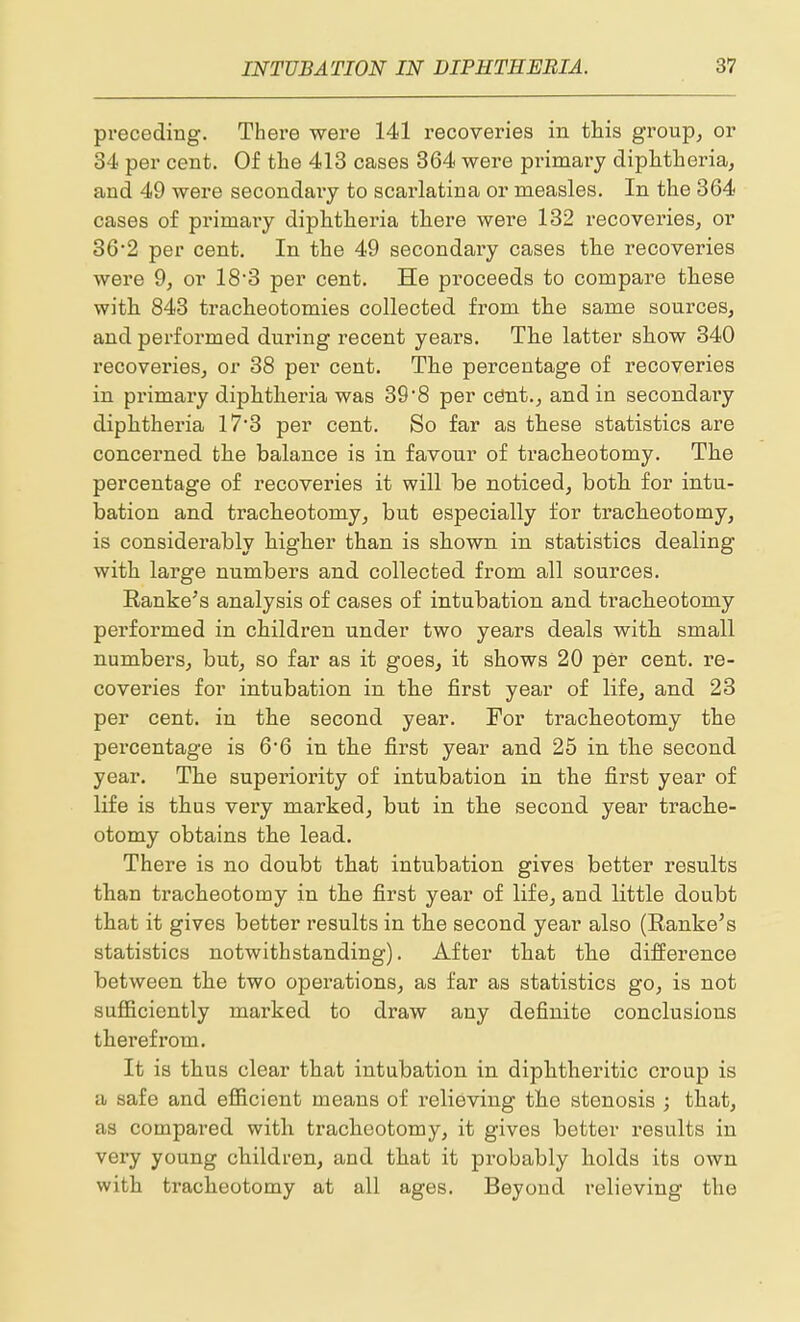 preceding. There were 141 recoveries in this group, or 34 per cent. Of the 413 cases 364 were primary diphtheria, and 49 were secondary to scarlatina or measles. In the 364 cases of primary diphtheria there were 132 recoveries, or 36*2 per cent. In the 49 secondary cases the recoveries were 9, or 18'3 per cent. He proceeds to compare these with 843 tracheotomies collected from the same sources, and performed during recent years. The latter show 340 recoveries, or 38 per cent. The percentage of recoveries in primary diphtheria was 39 8 per cdnt., and in secondary diphtheria 17'3 per cent. So far as these statistics are concerned the balance is in favour of tracheotomy. The percentage of recoveries it will be noticed, both for intu- bation and tracheotomy, but especially for tracheotomy, is considerably higher than is shown in statistics dealing with large numbers and collected from all sources. Eanke's analysis of cases of intubation and tracheotomy performed in children under two years deals with small numbers, but, so far as it goes, it shows 20 per cent, re- coveries for intubation in the first year of life, and 23 per cent, in the second year. For tracheotomy the percentage is 6'6 in the first year and 25 in the second year. The superiority of intubation in the first year of life is thus very marked, but in the second year trache- otomy obtains the lead. There is no doubt that intubation gives better results than tracheotomy in the first year of life, and little doubt that it gives better results in the second year also (Ranke's statistics notwithstanding). After that the difference between the two operations, as far as statistics go, is not sufiiciently marked to draw any definite conclusions therefrom. It is thus clear that intubation in diphtheritic croup is a safe and efficient means of relieving the stenosis ; that, as compared with tracheotomy, it gives better results in very young children, and that it probably holds its own with tracheotomy at all ages. Beyond relieving the