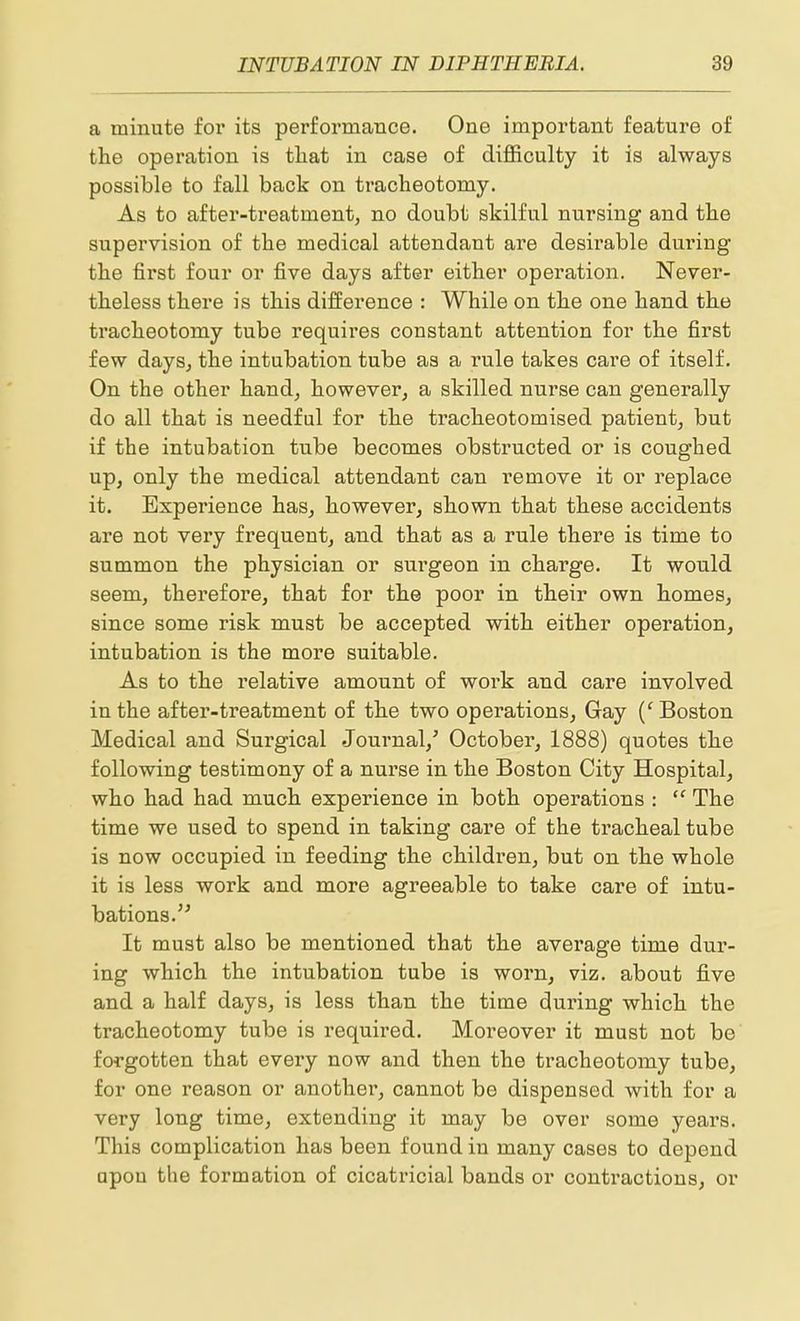 a minute for its performance. One important feature of the operation is tliat in case of difficulty it is always possible to fall back on tracheotomy. As to after-treatment, no doubt skilful nursing and the supervision of the medical attendant are desirable dm'ing the first four or five days after either operation. Never- theless there is this difference : While on the one hand the tracheotomy tube requires constant attention for the first few daysj the intubation tube as a rule takes care of itself. On the other hand, howevex', a skilled nurse can generally do all that is needful for the tracheotomised patient, but if the intubation tube becomes obstructed or is coughed up, only the medical attendant can remove it or replace it. Experience has, however, shown that these accidents are not very frequent, and that as a rule there is time to summon the physician or surgeon in charge. It would seem, therefore, that for the poor in their own homes, since some risk must be accepted with either operation, intubation is the more suitable. As to the relative amount of work and care involved in the after-treatment of the two operations. Gay {' Boston Medical and Surgical Journal,' October, 1888) quotes the following testimony of a nurse in the Boston City Hospital, who had had much experience in both operations : The time we used to spend in taking care of the tracheal tube is now occupied in feeding the children, but on the whole it is less work and more agreeable to take care of intu- bations. It must also be mentioned that the average time dur- ing which the intubation tube is worn, viz. about five and a half days, is less than the time during which the tracheotomy tube is required. Moreover it must not be forgotten that every now and then the tracheotomy tube, for one reason or another, cannot be dispensed with for a very long time, extending it may be over some years. This complication has been found in many cases to depend □pou the formation of cicatricial bands or contractions, or