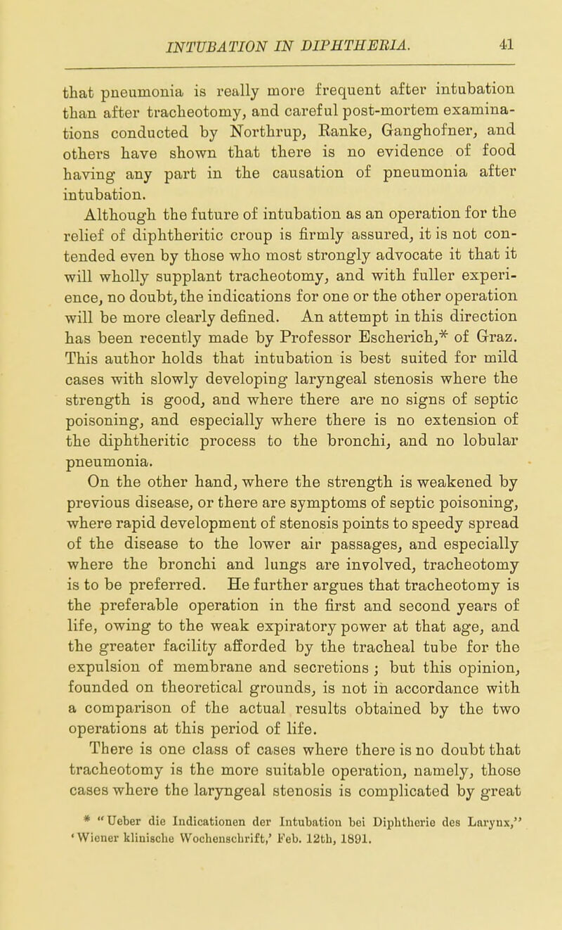 that pneumonia is really more frequent after intubation than after tracheotomy, and careful post-mortem examina- tions conducted by Northrup, Ranke, Ganghofner, and others have shown that there is no evidence of food having any part in the causation of pneumonia after intubation. Although the future of intubation as an operation for the relief of diphtheritic croup is firmly assured, it is not con- tended even by those who most strongly advocate it that it will wholly supplant tracheotomy, and with fuller experi- ence, no doubt, the indications for one or the other operation will be more clearly defined. An attempt in this direction has been recently made by Professor Escherich,* of Graz. This author holds that intubation is best suited for mild cases with slowly developing laryngeal stenosis where the strength is good, and where there are no signs of septic poisoning, and especially where there is no extension of the diphtheritic process to the bronchi, and no lobular pneumonia. On the other hand, where the strength is weakened by previous disease, or there are symptoms of septic poisoning, where rapid development of stenosis points to speedy spread of the disease to the lower air passages, and especially where the bronchi and lungs are involved, tracheotomy is to be preferred. He further argues that tracheotomy is the preferable operation in the first and second years of life, owing to the weak expiratory power at that age, and the greater facility afforded by the tracheal tube for the expulsion of membrane and secretions ; but this opinion, founded on theoretical grounds, is not in accordance with a comparison of the actual results obtained by the two operations at this period of life. There is one class of cases where there is no doubt that tracheotomy is the more suitable operation, namely, those cases where the laryngeal stenosis is complicated by great * Ueber die Indicationen der Intubation bei Diphtliorie des Larynx, 'Wiener klinisclie Wochensdirift,' Feb. 12tb, 1891.