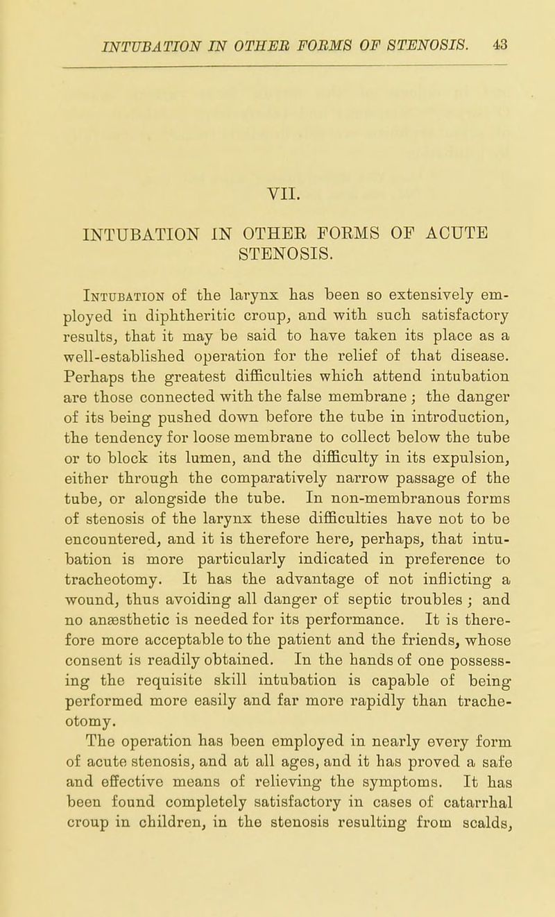 VII. INTUBATION IN OTHEE FORMS OF ACUTE STENOSIS. Intubation of the larynx lias been so extensively em- ployed in diphtlieritic croup, and witli sucli satisfactoiy results, that it may be said to have taken its place as a well-established operation for the relief of that disease. Perhaps the greatest difficulties which attend intubation are those connected with the false membrane ; the danger of its being pushed down before the tube in introduction, the tendency for loose membrane to collect below the tube or to block its lumen, and the difficulty in its expulsion, either through the comparatively narrow passage of the tube, or alongside the tube. In non-membranous forms of stenosis of the larynx these difficulties have not to be encountered, and it is therefore here, perhaps, that intu- bation is more particularly indicated in preference to tracheotomy. It has the advantage of not inflicting a wound, thus avoiding all danger of septic troubles ; and no an£esthetic is needed for its performance. It is there- fore more acceptable to the patient and the friends, whose consent is readily obtained. In the hands of one possess- ing the requisite skill intubation is capable of being performed more easily and far more rapidly than trache- otomy. The operation has been employed in nearly every form of acute stenosis, and at all ages, and it has proved a safe and effective means of relieving the symptoms. It has been found completely satisfactory in cases of catarrhal croup in children, in the stenosis resulting from scalds.