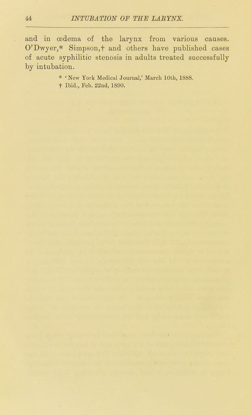 and in oedema of tlie larynx from various causes. O'Dwyer^* Simpson,f and others have published cases of acute syphilitic stenosis in adults treated successfully by intubation. * 'New York Medical Journal/ March 10th, 1888. t Ibid., Feb. 22nd, 1890.