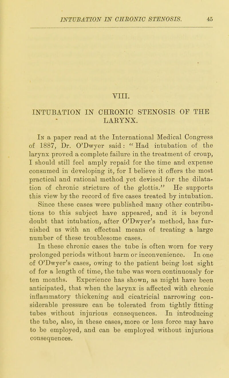 VIII. INTUBATION IN CHEONIC STENOSIS OF THE LARYNX. In a paper read at the International Medical Congress of 1887, Dr. O'Dwyer said: Had intubation of the larynx proved a complete failure in the treatment of croup, I should still feel amply repaid for the time and expense consumed in developing it, for I believe it offers the most practical and rational method yet devised for the dilata- tion of chronic stricture of the glottis. He supports this view by the record of five cases treated by intubation. Since these cases were published many other contribu- tions to this subject have appeared, and it is beyond doubt that intubation, after O'Dwyer's method, has fur- nished us with an effectual means of treating a large number of these troublesome cases. In these chronic cases the tube is often worn for very prolonged periods without harm or inconvenience. In one of O'Dwyer's cases, owing to the patient being lost sight of for a length of time, the tube was worn continuously for ten months. Experience has shown, as might have been anticipated, that when the larynx is affected with chronic inflammatory thickening and cicatricial narrowing con- siderable pressure can be tolerated from tightly fitting tubes without injurious consequences. In introducing the tube, also, in these cases, more or less force may have to be employed, and can be employed without injurious consequences.