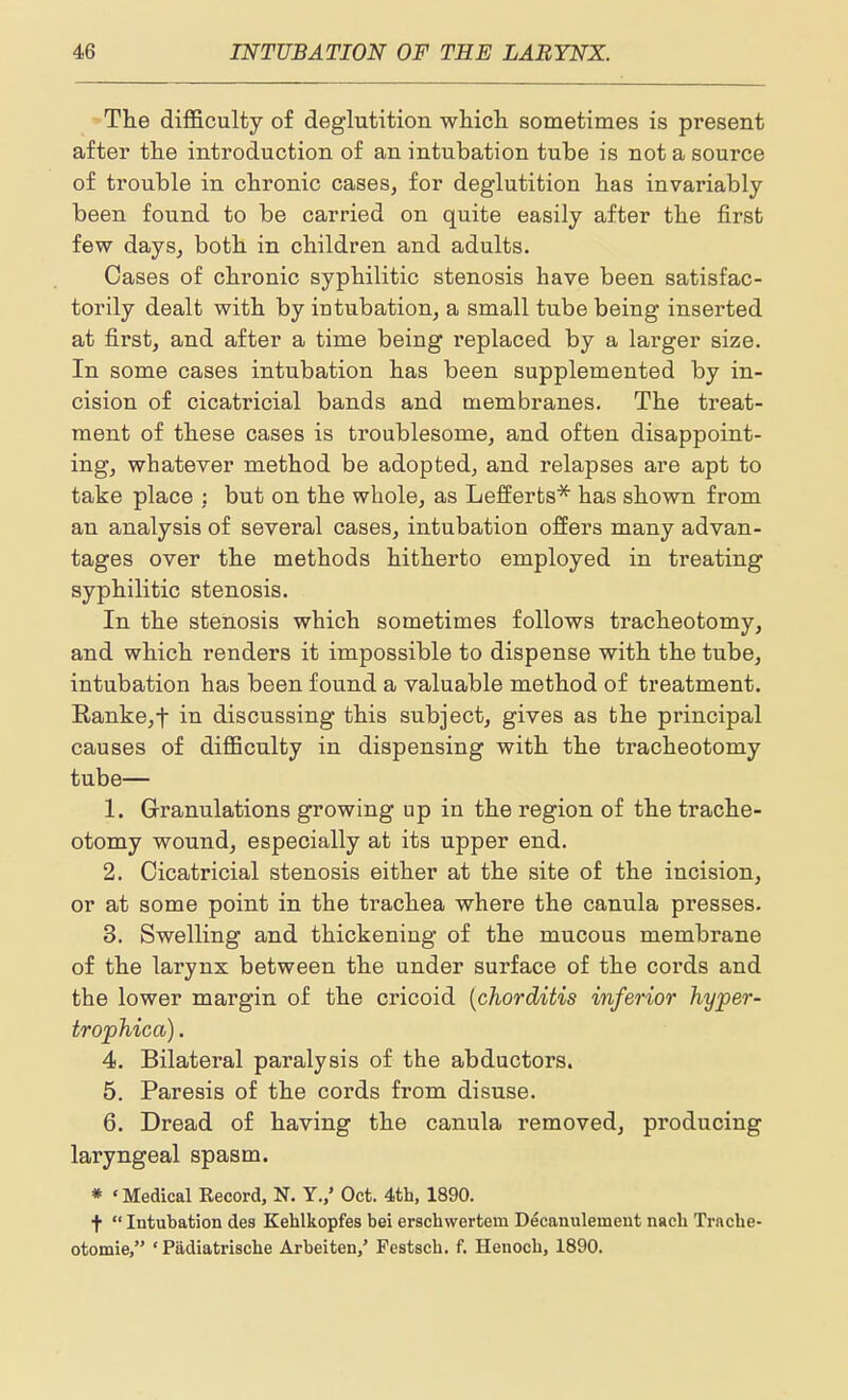 The difficulty of deglutition wliicli sometimes is present after tlie introduction of an intubation tube is not a source of trouble in chronic cases, for deglutition has invariably been found to be carried on quite easily after the first few daySj both in children and adults. Cases of chronic syphilitic stenosis have been satisfac- torily dealt with by intubation, a small tube being inserted at first, and after a time being replaced by a larger size. In some cases intubation has been supplemented by in- cision of cicatricial bands and membranes. The treat- ment of these cases is troublesome, and often disappoint- ing, whatever method be adopted, and relapses are apt to take place : but on the whole, as Lefferts* has shown from an analysis of several cases, intubation ofiers many advan- tages over the methods hitherto employed in treating syphilitic stenosis. In the stenosis which sometimes follows tracheotomy, and which renders it impossible to dispense with the tube, intubation has been found a valuable method of treatment. Eanke,t in discussing this subject, gives as the principal causes of difficulty in dispensing with the tracheotomy tube— 1. Granulations growing up in the region of the trache- otomy wound, especially at its upper end. 2. Cicatricial stenosis either at the site of the incision, or at some point in the trachea where the canula presses. 3. Swelling and thickening of the mucous membrane of the larynx between the under surface of the cords and the lower margin of the cricoid [chorditis inferior hyper- trophica). 4. Bilateral paralysis of the abductors. 5. Paresis of the cords from disuse. 6. Dread of having the canula removed, producing laryngeal spasm. » ' Medical Record, N. Y.,' Oct. 4th, 1890. t Intubation dea Kehlkopfes bei erschwertem Decanulement nacli Trache- otomie, ' Padiatrisclie Arbeiten,' Festscb. f. Henoch, 1890.