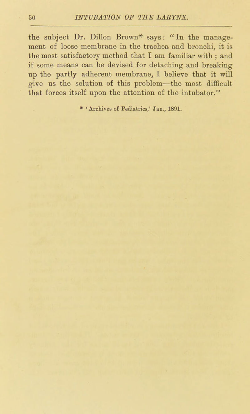 the subject Dr. Dillon Brown''^ says: In the manage- ment of loose membrane in the trachea and bronchi, it is the most satisfactory method that I am familiar with ; and if some means can be devised for detaching and breaking up the partly adherent membrane, I believe that it will give us the solution of this problem—the most difficult that forces itself upon the attention of the intubator. * 'Archives of Pediatrics,' Jan., 1891.