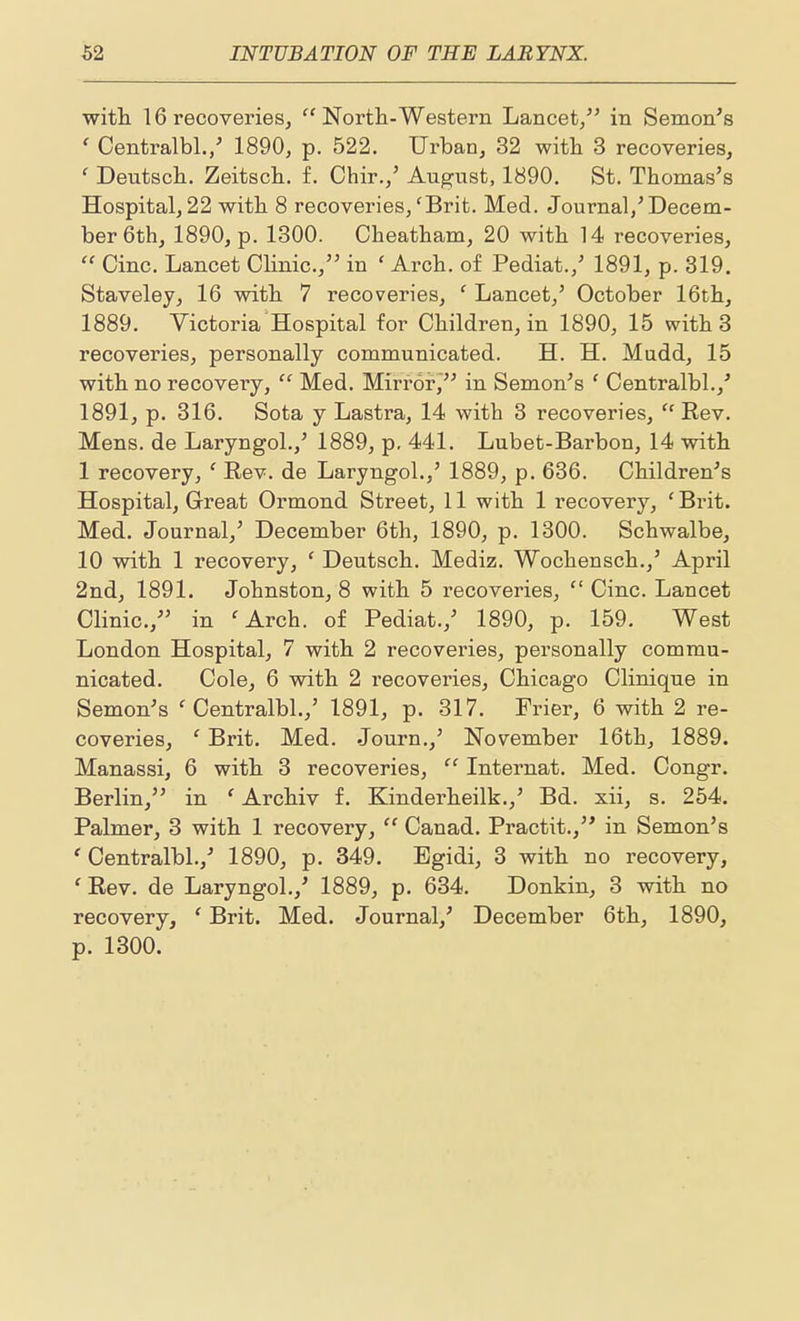 with. 16 recoveries,  North-Western Lancet/' in Semon's ' Centralbl./ 1890, p. 522. Urban, 32 with 3 recoveries, ' Deutsch. Zeitsch. f. Chir.,' August, 1890. St. Thomas's Hospital, 22 with 8 recoveries,'Brit. Med. Journal,'Decem- ber 6th, 1890, p. 1300. Cheatham, 20 with 14 recoveries,  Cine. Lancet Clinic, in ' Arch, of Pediat.,' 1891, p. 819, Staveley, 16 with 7 recoveries, ' Lancet,' October 16th, 1889. Victoria Hospital for Children, in 1890, 15 with 3 recoveries, personally communicated. H. H. Mndd, 15 with no recovery,  Med, Mirror/' in Semen's ' Centralbl.,' 1891, p. 316. Sota y Lastra, 14 with 3 recoveries, ''Rev. Mens, de Laryngol.,' 1889, p, 441. Lubet-Barbon, 14 with 1 recovery, ' Rev. de Laryngol.,' 1889, p. 636. Children's Hospital, Great Ormond Street, 11 with 1 recovery, 'Brit. Med. Journal,' December 6th, 1890, p. 1300. Schwalbe, 10 with 1 recovery, ' Deutsch. Mediz. Wochensch.,' April 2ndj 1891. Johnston, 8 with 5 recoveries,  Cine. Lancet Clinic, in 'Arch, of Pediat.,' 1890, p. 159. West London Hospital, 7 with 2 recoveries, personally commu- nicated. Cole, 6 with 2 recoveries, Chicago Clinique in Semen's ' Centralbl.,' 1891, p. 317. Frier, 6 with 2 re- coveries, ' Brit. Med. Journ.,' November 16th, 1889. Manassi, 6 with 3 recoveries,  Internat. Med. Congr. Berlin, in ' Archiv f. Kinderheilk.,' Bd. xii, s. 254. Palmer, 3 with 1 recovery,  Canad. Practit., in Semen's 'Centralbl.,' 1890, p. 349. Egidi, 3 with no recovery, ' Rev. de Laryngol.,' 1889, p. 634. Donkin, 3 with no recovery, ' Brit. Med. Journal,' December 6th, 1890, p. 1300.