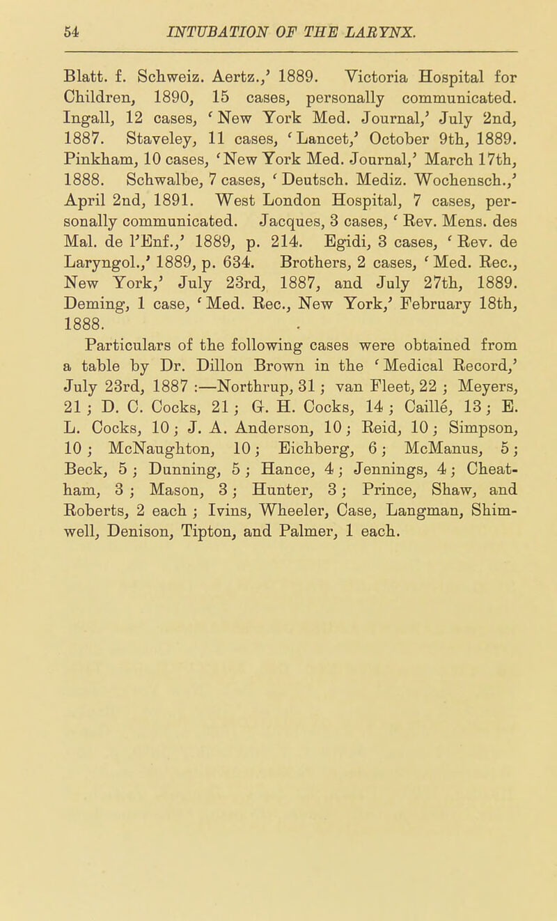 Blatt. f. Schweiz. Aertz./ 1889. Victoria Hospital for Children, 1890, 15 cases, personally communicated. Ingall, 12 cases, ' New York Med. Journal,^ July 2nd, 1887. Staveley, 11 cases, 'Lancet,' October 9tli, 1889. Pinkham, 10 cases, 'New York Med. Journal,' March 17th, 1888. Schwalbe, 7 cases, 'Deutsch. Mediz. Wochensch.,' April 2nd, 1891. West London Hospital, 7 cases, per- sonally communicated. Jacques, 3 cases,' Rev. Mens, des Mai. de TEnf.,' 1889, p. 214. Egidi, 3 cases, ' Rev. de Laryngol.,' 1889, p. 634. Brothers, 2 cases, ' Med. Rec, New York,' July 23rd, 1887, and July 27th, 1889. Doming, 1 case, 'Med. Rec, New York,' February 18th, 1888. Particulars of the following cases were obtained from a table by Dr. Dillon Brown in the ' Medical Record,' July 23rd, 1887 :—Northrup, 31; van Fleet, 22 ; Meyers, 21; D. C. Cocks, 21; G. H. Cocks, 14 ; Caille, 13; E. L. Cocks, 10; J. A. Anderson, 10; Reid, 10; Simpson, 10; McNaughton, 10; Eichberg, 6; McManus, 5; Beck, 5 ; Dunning, 5 ; Hance, 4; Jennings, 4; Cheat- ham, 3 ; Mason, 3; Hunter, 3; Prince, Shaw, and Roberts, 2 each ; Ivins, Wheeler, Case, Langman, Shim- well, Denison, Tipton, and Palmer, 1 each.