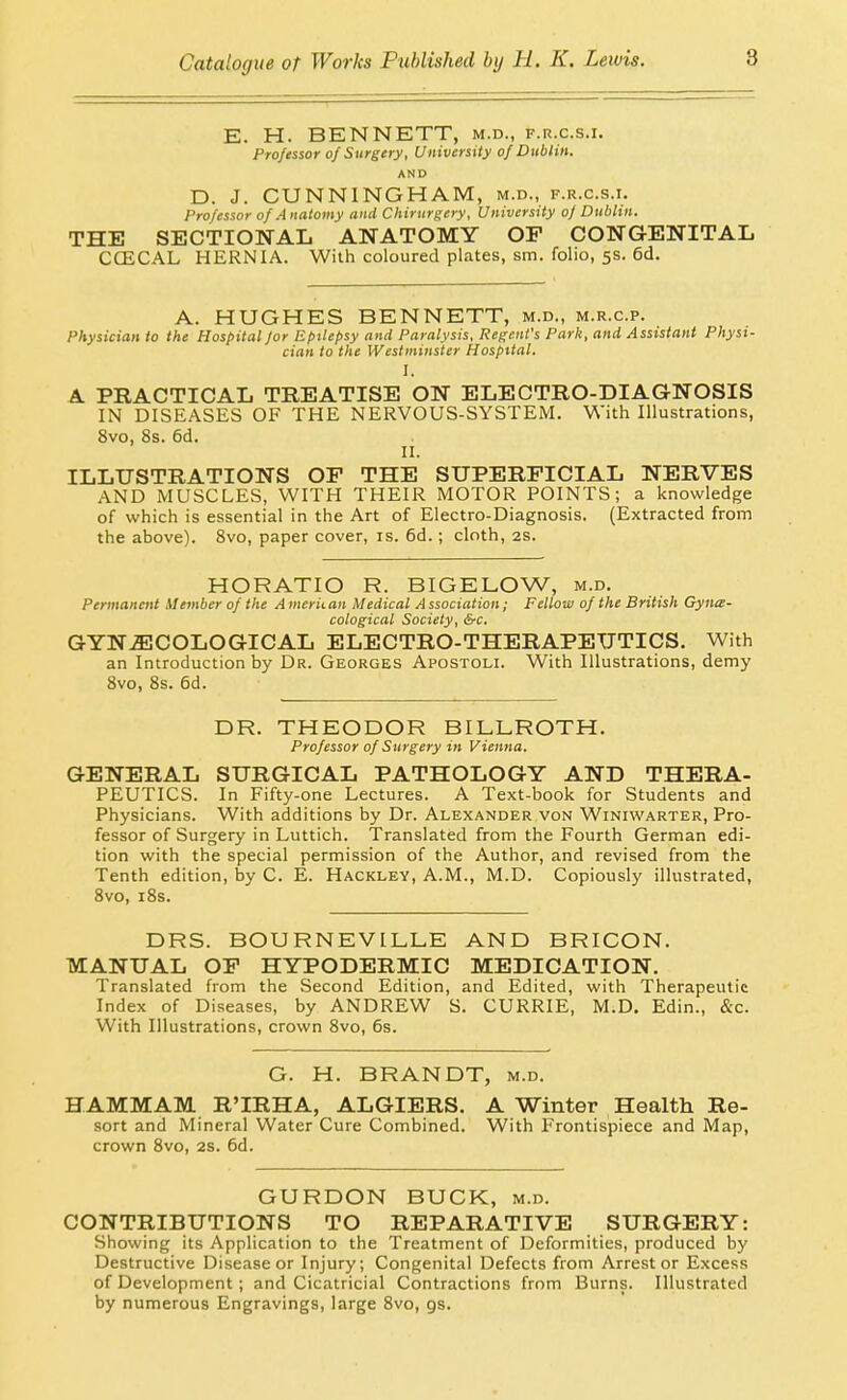 E. H. BENNETT, m.d., f.r.c.s.i. Professor of Surgery, University of Dublin. AND D. J. CUNNINGHAM, m.d., f.r.c.s.i. Professor of Anatomy and Chirurgery, University of Dublin. THE SECTIONAL ANATOMY OP CONGENITAL CCECAL HERNIA. With coloured plates, sm. folio, 5s. 6d. A. HUGHES BENNETT, m.d., m.r.c.p. Physician to the Hospital for Epilepsy and Paralysis, Regent's Park, and Assistant Physi- cian to the Westminster Hospital. I. A PRACTICAL TREATISE ON ELECTRO-DIAGNOSIS IN DISEASES OF THE NERVOUS-SYSTEM. With Illustrations, 8vo, 8s. 6d. II. ILLUSTRATIONS OF THE SUPERFICIAL NERVES AND MUSCLES, WITH THEIR MOTOR POINTS; a knowledge of which is essential in the Art of Electro-Diagnosis. (Extracted from the above). 8vo, paper cover, is. 6d.; cloth, 2S. HORATIO R. BIGELOW, m.d. Permanent Member of the American Medical Association; Fellow of the British Gynce- cological Society, Src. GYN.fflCOLOGICAL ELECTRO-THERAPEUTICS. With an Introduction by Dr. Georges Apostoli. With Illustrations, demy 8vo, 8s. 6d. DR. THEODOR BILLROTH. Professor of Surgery in Vienna. GENERAL SURGICAL PATHOLOGY AND THERA- PEUTICS. In Fifty-one Lectures. A Text-book for Students and Physicians. With additions by Dr. Alexander von Winiwarter, Pro- fessor of Surgery in Luttich. Translated from the Fourth German edi- tion with the special permission of the Author, and revised from the Tenth edition, by C. E. Hackley, A.M., M.D. Copiously illustrated, 8vo, i8s. DRS. BOURNEVILLE AND BRICON. MANUAL OF HYPODERMIC MEDICATION. Translated from the Second Edition, and Edited, with Therapeutic Index of Diseases, by ANDREW S. CURRIE, M.D. Edin., &c. With Illustrations, crown 8vo, 6s. G. H. BRANDT, m.d. HAMMAM R'IRHA, ALGIERS. A Winter Health Re- sort and Mineral Water Cure Combined. With Frontispiece and Map, crown 8vo, 2s. 6d. GURDON BUCK, m.d. CONTRIBUTIONS TO REPARATIVE SURGERY: Showing its Application to the Treatment of Deformities, produced by Destructive Disease or Injury; Congenital Defects from Arrest or Excess of Development; and Cicatricial Contractions from Burns. Illustrated by numerous Engravings, large 8vo, gs.